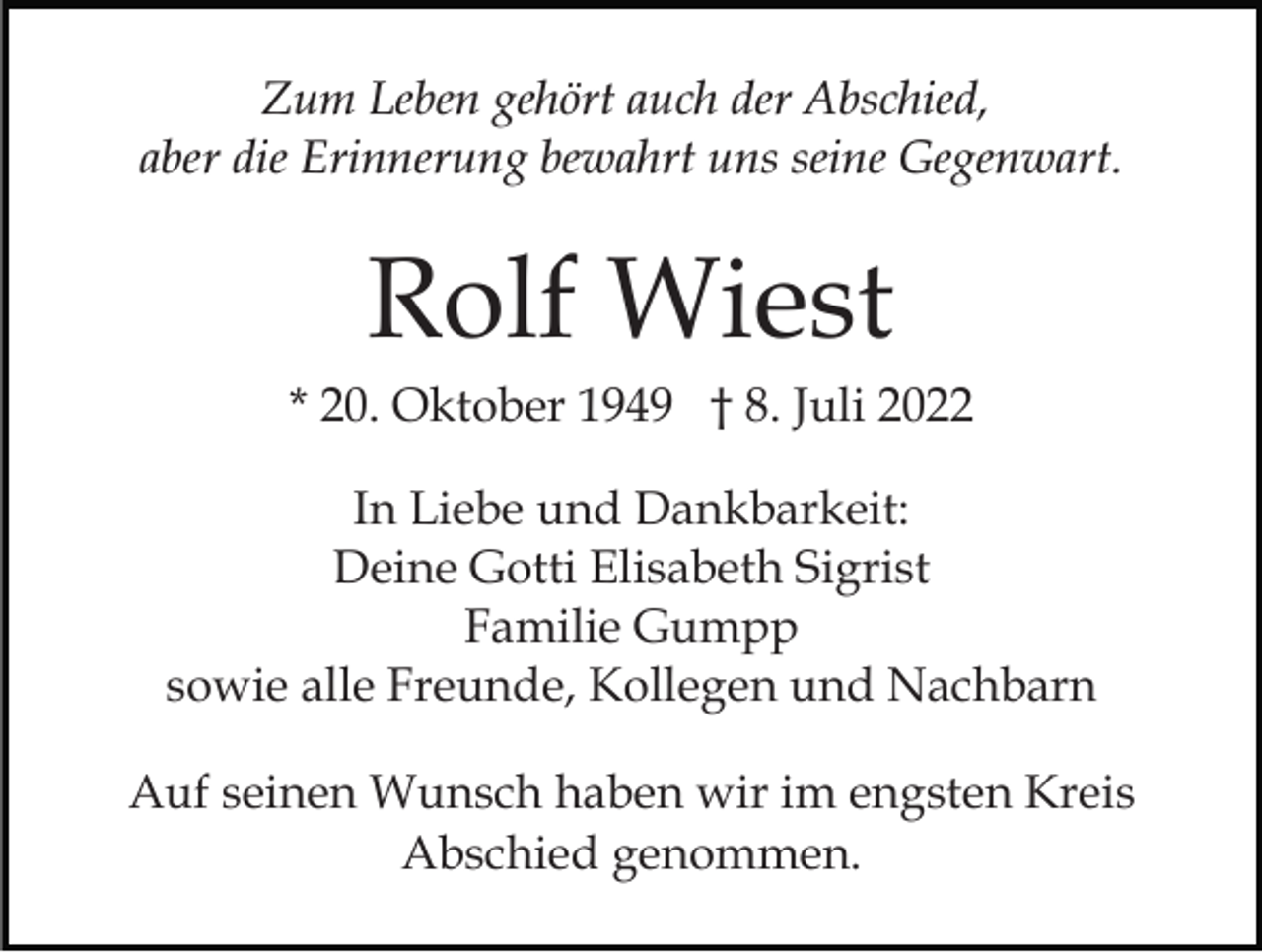<p>Zum Leben gehört auch der Abschied,<br />aber die Erinnerung bewahrt uns seine Gegenwart.</p><p>Rolf Wiest<br />* 20. Oktober 1949 † 8. Juli 2022<br />In Liebe und Dankbarkeit:<br />Deine Gotti Elisabeth Sigrist<br />Familie Gumpp<br />sowie alle Freunde, Kollegen und Nachbarn<br />Auf seinen Wunsch haben wir im engsten Kreis<br />Abschied genommen.</p>