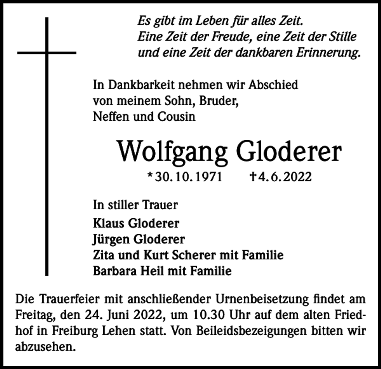<p>Es gibt im Leben für alles Zeit.<br />Eine Zeit der Freude, eine Zeit der Stille<br />und eine Zeit der dankbaren Erinnerung.<br />In Dankbarkeit nehmen wir Abschied<br />von meinem Sohn, Bruder,<br />Neffen und Cousin</p><p>Wolfgang Gloderer<br />* 30. 10. 1971 † 4. 6. 2022<br />In stiller Trauer<br />Klaus Gloderer<br />Jürgen Gloderer<br />Zita und Kurt Scherer mit Familie<br />Barbara Heil mit Familie<br />Die Trauerfeier mit anschließender Urnenbeisetzung findet am<br />Freitag, den 24. Juni 2022, um 10.30 Uhr auf dem alten Friedhof in Freiburg Lehen statt. Von Beileidsbezeigungen bitten wir<br />abzusehen.</p>