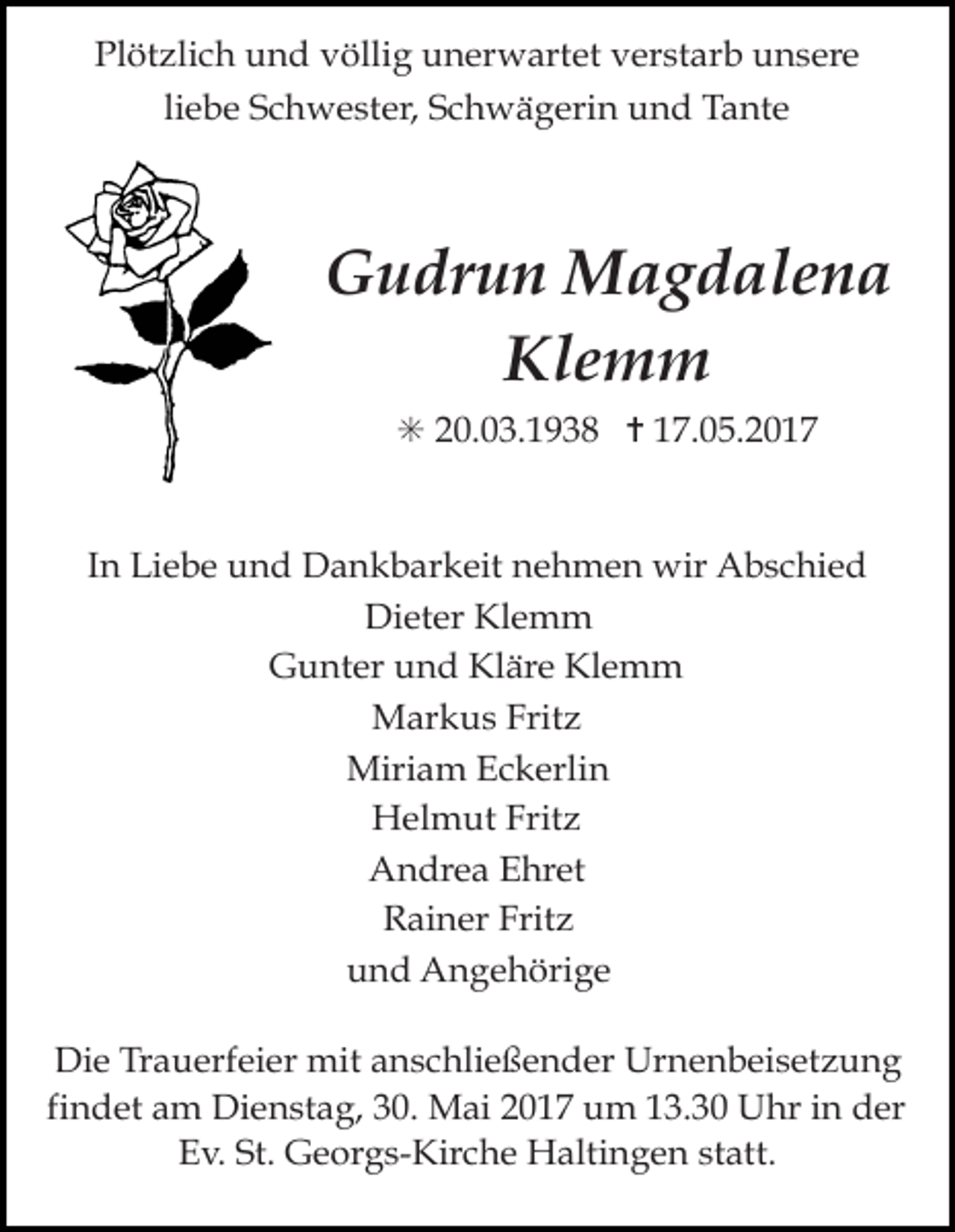 <p>Plötzlich und völlig unerwartet verstarb unsere<br />liebe Schwester, Schwägerin und Tante</p><p>Gudrun Magdalena<br />Klemm<br />✳ 20.03.1938 ✝ 17.05.2017</p><p>In Liebe und Dankbarkeit nehmen wir Abschied<br />Dieter Klemm<br />Gunter und Kläre Klemm<br />Markus Fritz<br />Miriam Eckerlin<br />Helmut Fritz<br />Andrea Ehret<br />Rainer Fritz<br />und Angehörige<br />Die Trauerfeier mit anschließender Urnenbeisetzung<br />findet am Dienstag, 30. Mai 2017 um 13.30 Uhr in der<br />Ev. St. Georgs-Kirche Haltingen statt.</p>