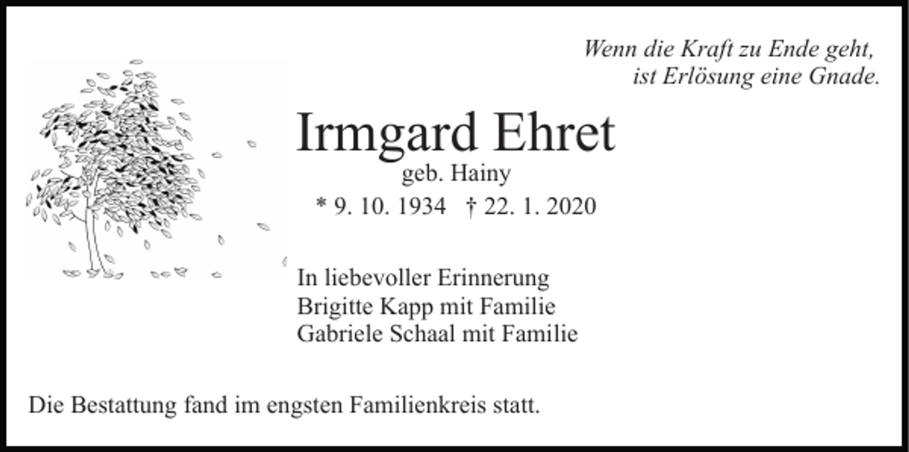 <p>Wenn die Kraft zu Ende geht,<br />ist Erlösung eine Gnade.</p><p>Irmgard Ehret<br />geb. Hainy<br />* 9. 10. 1934 † 22. 1. 2020</p><p>In liebevoller Erinnerung<br />Brigitte Kapp mit Familie<br />Gabriele Schaal mit Familie<br />Die Bestattung fand im engsten Familienkreis statt.</p>