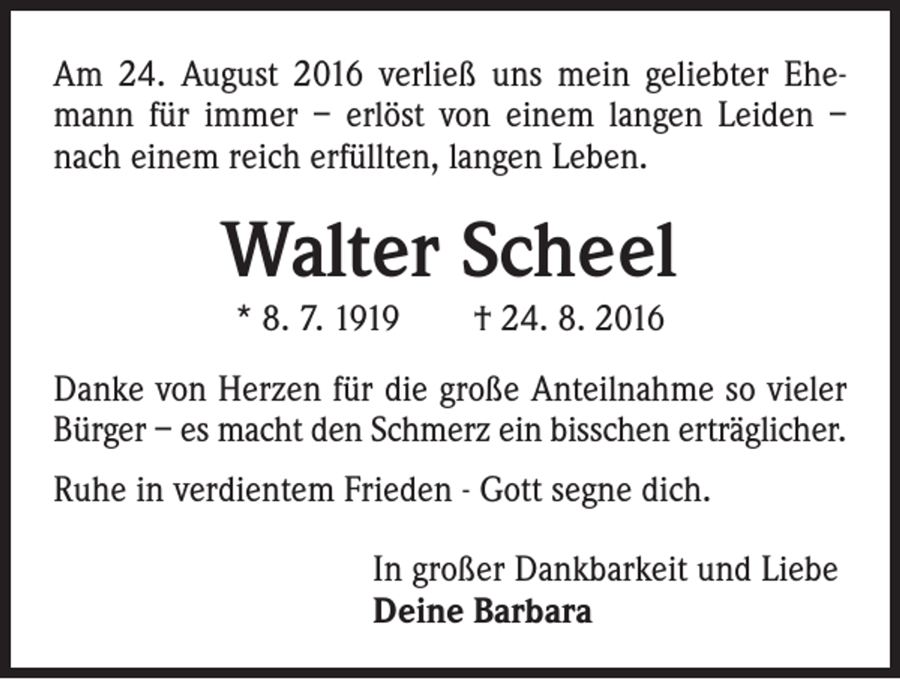 <p>Am 24. August 2016 verließ uns mein geliebter Ehemann für immer – erlöst von einem langen Leiden –<br />nach einem reich erfüllten, langen Leben.</p><p>Walter Scheel<br />* 8. 7. 1919 † 24. 8. 2016</p><p>Danke von Herzen für die große Anteilnahme so vieler<br />Bürger – es macht den Schmerz ein bisschen erträglicher.<br />Ruhe in verdientem Frieden - Gott segne dich.<br />In großer Dankbarkeit und Liebe<br />Deine Barbara</p>