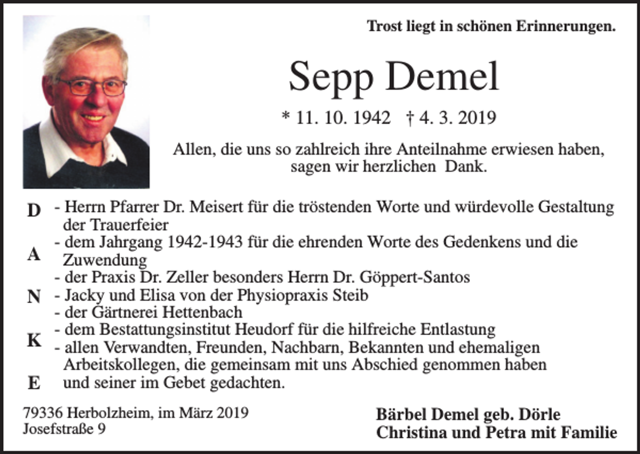 <p>Trost liegt in schönen Erinnerungen.</p><p>Sepp Demel<br />* 11. 10. 1942 † 4. 3. 2019<br />Allen, die uns so zahlreich ihre Anteilnahme erwiesen haben,<br />sagen wir herzlichen Dank.</p><p>D - Herrn Pfarrer Dr. Meisert für die tröstenden Worte und würdevolle Gestaltung<br />A<br />N<br />K<br />E</p><p>der Trauerfeier<br />- dem Jahrgang 1942-1943 für die ehrenden Worte des Gedenkens und die<br />Zuwendung<br />- der Praxis Dr. Zeller besonders Herrn Dr. Göppert-Santos<br />- Jacky und Elisa von der Physiopraxis Steib<br />- der Gärtnerei Hettenbach<br />- dem Bestattungsinstitut Heudorf für die hilfreiche Entlastung<br />- allen Verwandten, Freunden, Nachbarn, Bekannten und ehemaligen<br />Arbeitskollegen, die gemeinsam mit uns Abschied genommen haben<br />und seiner im Gebet gedachten.</p><p>79336 Herbolzheim, im März 2019<br />Josefstraße 9</p><p>Bärbel Demel geb. Dörle<br />Christina und Petra mit Familie</p>