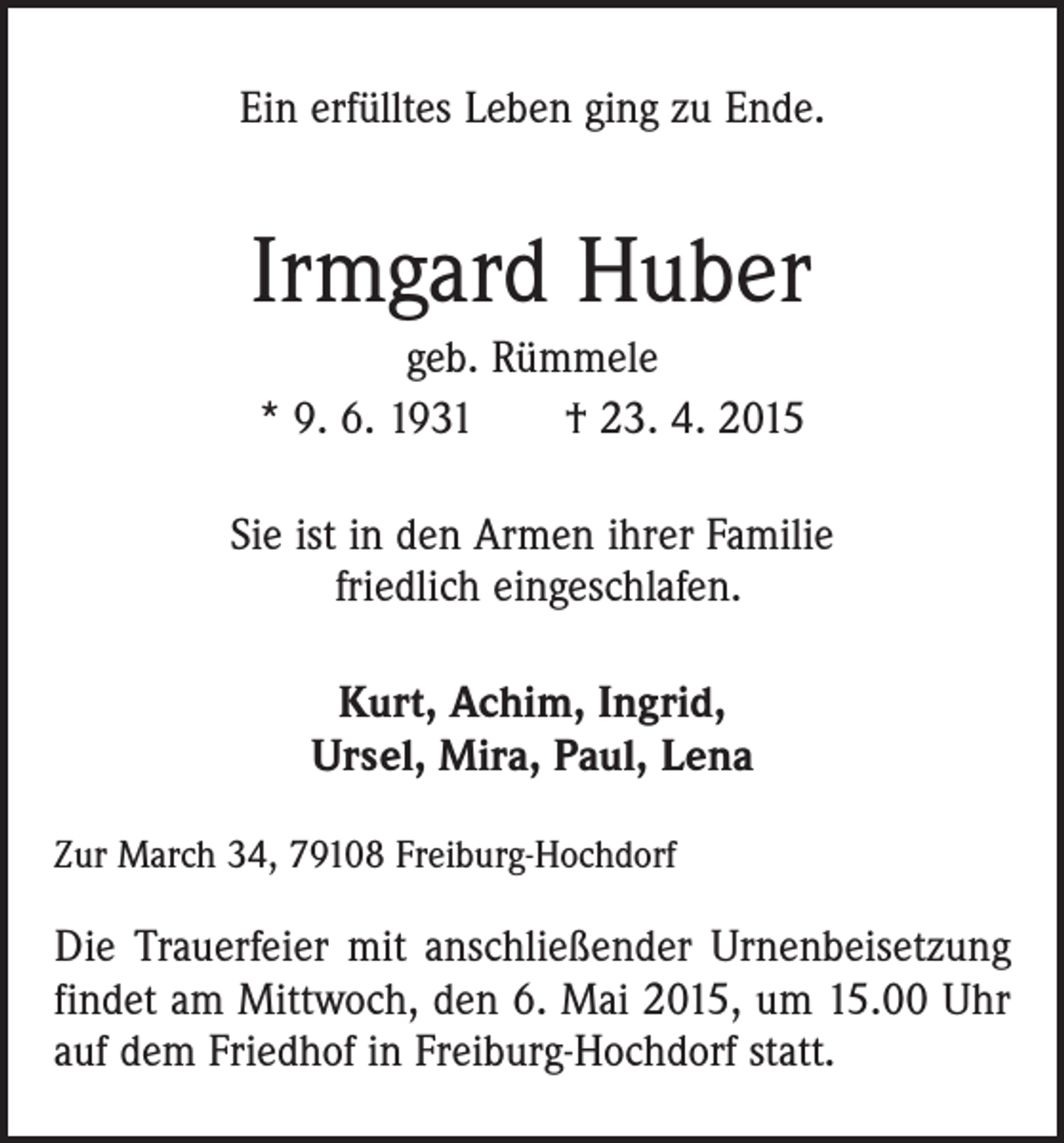 <p>Ein erfülltes Leben ging zu Ende.</p><p>Irmgard Huber<br />geb. Rümmele<br />* 9. 6. 1931 † 23. 4. 2015<br />Sie ist in den Armen ihrer Familie<br />friedlich eingeschlafen.<br />Kurt, Achim, Ingrid,<br />Ursel, Mira, Paul, Lena<br />Zur March 34, 79108 Freiburg-Hochdorf</p><p>Die Trauerfeier mit anschließender Urnenbeisetzung<br />findet am Mittwoch, den 6. Mai 2015, um 15.00 Uhr<br />auf dem Friedhof in Freiburg-Hochdorf statt.</p>