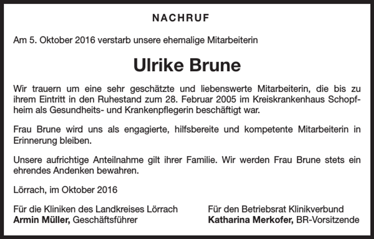 <p>NACHRUF<br />Am 5. Oktober 2016 verstarb unsere ehemalige Mitarbeiterin</p><p>Ulrike Brune<br />Wir trauern um eine sehr geschätzte und liebenswerte Mitarbeiterin, die bis zu<br />ihrem Eintritt in den Ruhestand zum 28. Februar 2005 im Kreiskrankenhaus Schopfheim als Gesundheits- und Krankenpflegerin beschäftigt war.<br />Frau Brune wird uns als engagierte, hilfsbereite und kompetente Mitarbeiterin in<br />Erinnerung bleiben.<br />Unsere aufrichtige Anteilnahme gilt ihrer Familie. Wir werden Frau Brune stets ein<br />ehrendes Andenken bewahren.<br />Lörrach, im Oktober 2016<br />Für die Kliniken des Landkreises Lörrach<br />Armin Müller, Geschäftsführer</p><p>Für den Betriebsrat Klinikverbund<br />Katharina Merkofer, BR-Vorsitzende</p>