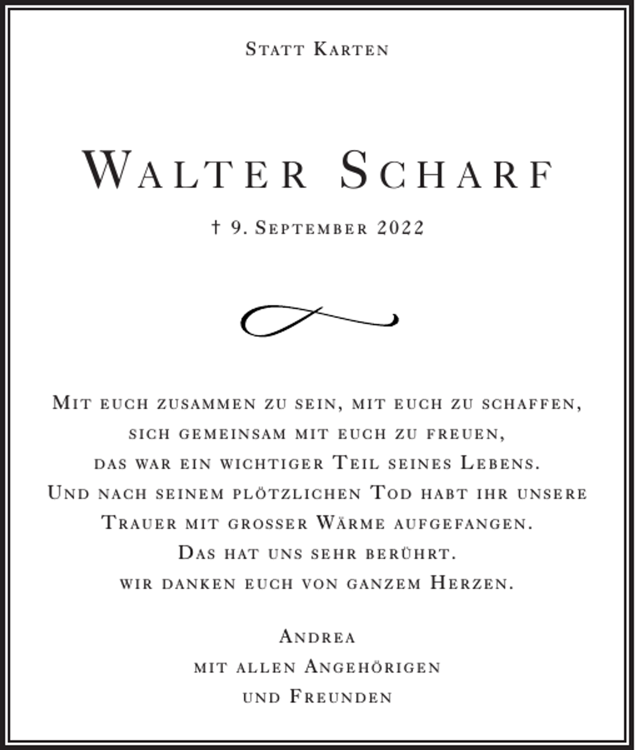 <p>S tat t K a r t e n</p><p>Wa lt e r S c h a r f<br />† 9. September 2022</p><p>Mit</p><p>euch zusammen zu sein, mit euch zu schaffen,<br />sich gemeinsam mit euch zu freuen,<br />d a s wa r e i n w i c h t i g e r</p><p>Und</p><p>Teil</p><p>nach seinem plötzlichen</p><p>Trauer</p><p>m i t g r o ss e r</p><p>Das</p><p>seines</p><p>Tod</p><p>Wärme</p><p>Lebens.</p><p>habt ihr unsere</p><p>a u f g e fa n g e n .</p><p>h at u n s s e h r b e r ü h r t .</p><p>wir danken euch von ganzem</p><p>Herzen.</p><p>Andrea<br />mit allen<br />und</p><p>Angehörigen</p><p>Freunden</p>