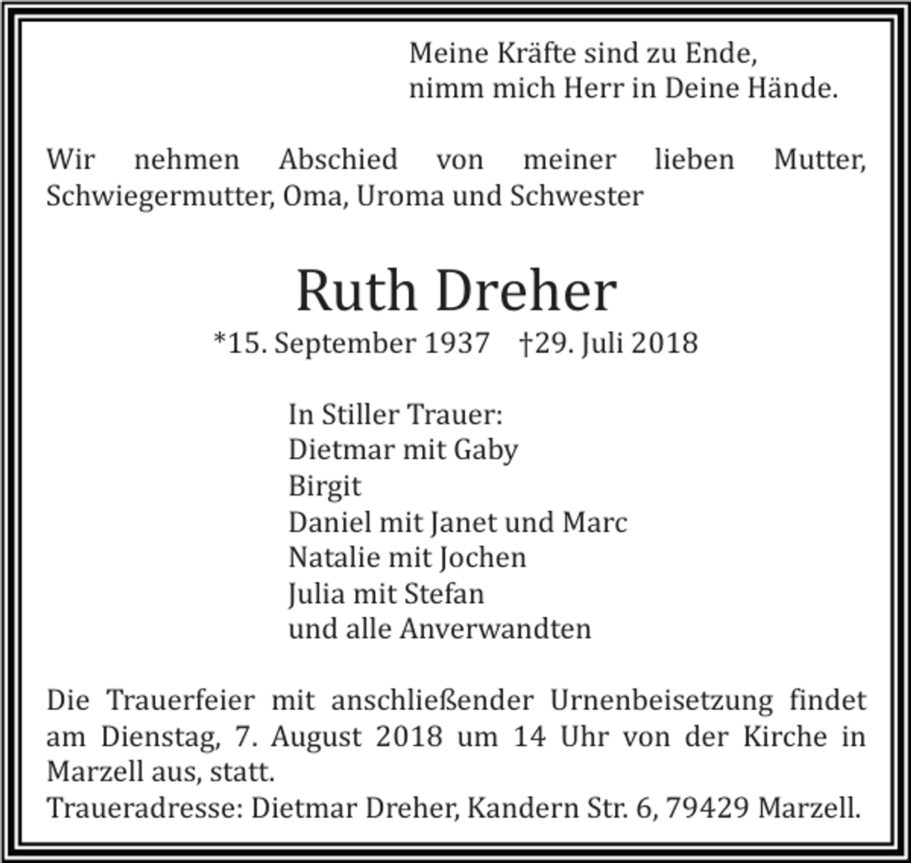 <p>Meine Kräfte sind zu Ende,<br />nimm mich Herr in Deine Hände.<br />Wir nehmen Abschied von meiner lieben<br />Schwiegermutter, Oma, Uroma und Schwester</p><p>Mutter,</p><p>Ruth Dreher<br />*15. September 1937 †29. Juli 2018<br />In Stiller Trauer:<br />Dietmar mit Gaby<br />Birgit<br />Daniel mit Janet und Marc<br />Natalie mit Jochen<br />Julia mit Stefan<br />und alle Anverwandten<br />Die Trauerfeier mit anschließender Urnenbeisetzung findet<br />am Dienstag, 7. August 2018 um 14 Uhr von der Kirche in<br />Marzell aus, statt.<br />Traueradresse: Dietmar Dreher, Kandern Str. 6, 79429 Marzell.</p>
