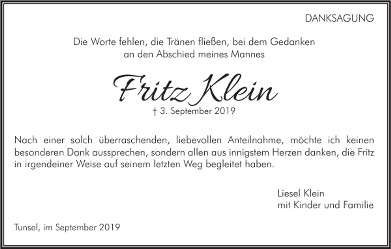 <p>DANKSAGUNG<br />Die Worte fehlen, die Tränen fließen, bei dem Gedanken<br />an den Abschied meines Mannes</p><p>Fritz Klein<br />† 3. September 2019</p><p>Nach einer solch überraschenden, liebevollen Anteilnahme, möchte ich keinen<br />besonderen Dank aussprechen, sondern allen aus innigstem Herzen danken, die Fritz<br />in irgendeiner Weise auf seinem letzten Weg begleitet haben.<br />Liesel Klein<br />mit Kinder und Familie<br />Tunsel, im September 2019</p>