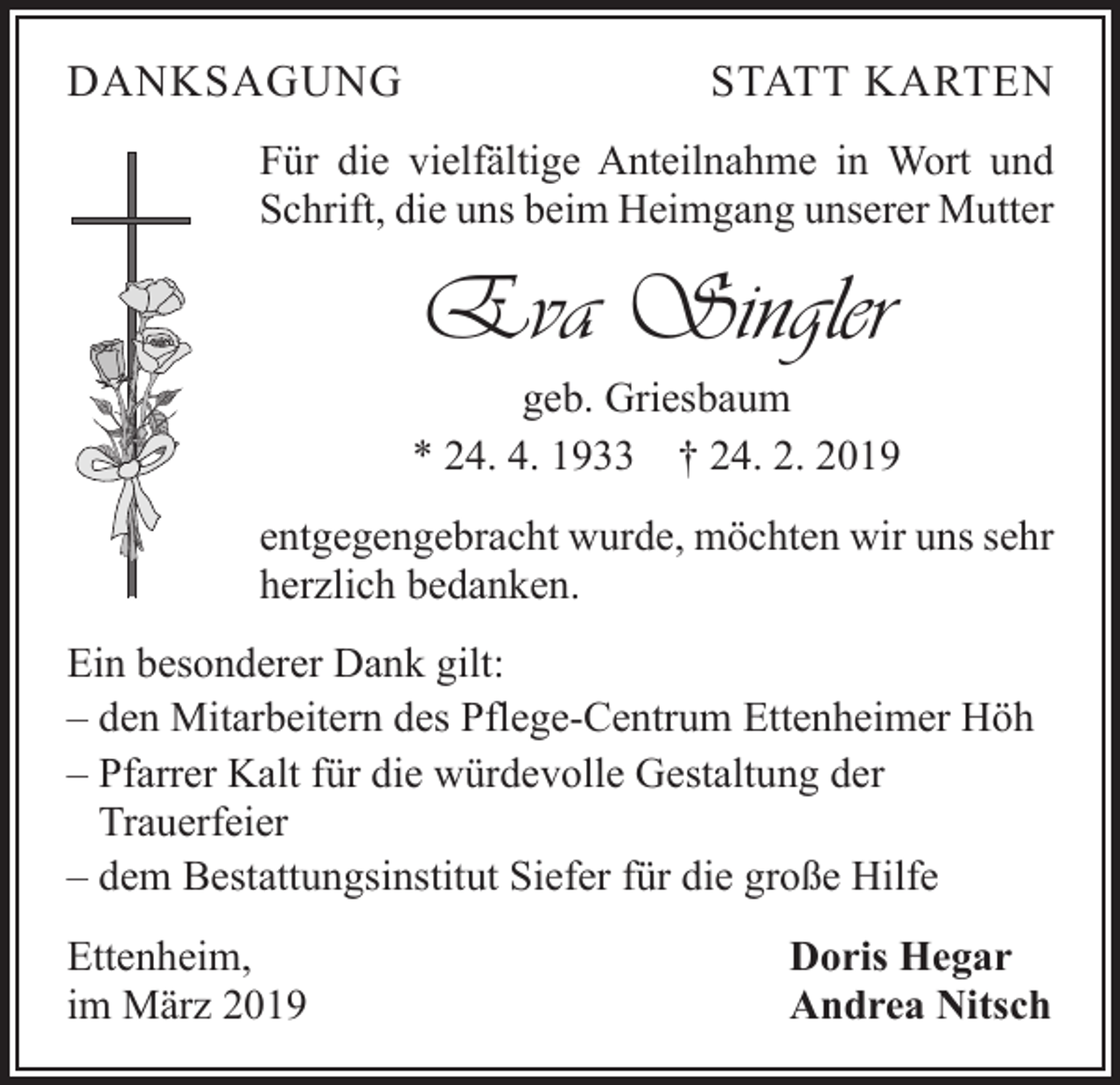 <p>DANKSAGUNG</p><p>STATT KARTEN</p><p>Für die vielfältige Anteilnahme in Wort und<br />Schrift, die uns beim Heimgang unserer Mutter</p><p>Eva Singler<br />geb. Griesbaum<br />* 24. 4. 1933 † 24. 2. 2019<br />entgegengebracht wurde, möchten wir uns sehr<br />herzlich bedanken.<br />Ein besonderer Dank gilt:<br />– den Mitarbeitern des Pflege-Centrum Ettenheimer Höh<br />– Pfarrer Kalt für die würdevolle Gestaltung der<br />Trauerfeier<br />– dem Bestattungsinstitut Siefer für die große Hilfe<br />Ettenheim,<br />im März 2019</p><p>Doris Hegar<br />Andrea Nitsch</p>