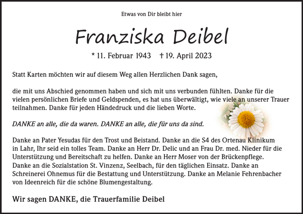 <p>Etwas von Dir bleibt hier</p><p>Franziska Deibel<br />* 11. Februar 1943 † 19. April 2023</p><p>Statt Karten möchten wir auf diesem Weg allen Herzlichen Dank sagen,</p><p>die mit uns Abschied genommen haben und sich mit uns verbunden fühlten. Danke für die<br />vielen persönlichen Briefe und Geldspenden, es hat uns überwältigt, wie viele an unserer Trauer<br />teilnahmen. Danke für jeden Händedruck und die lieben Worte.<br />DANKE an alle, die da waren. DANKE an alle, die für uns da sind.<br />Danke an Pater Yesudas für den Trost und Beistand. Danke an die S4 des Ortenau Klinikum<br />in Lahr, Ihr seid ein tolles Team. Danke an Herr Dr. Delic und an Frau Dr. med. Nieder für die<br />Unterstützung und Bereitschaft zu helfen. Danke an Herr Moser von der Brückenpflege.<br />Danke an die Sozialstation St. Vinzenz, Seelbach, für den täglichen Einsatz. Danke an<br />Schreinerei Ohnemus für die Bestattung und Unterstützung. Danke an Melanie Fehrenbacher<br />von Ideenreich für die schöne Blumengestaltung.</p><p>Wir sagen DANKE, die Trauerfamilie Deibel</p>