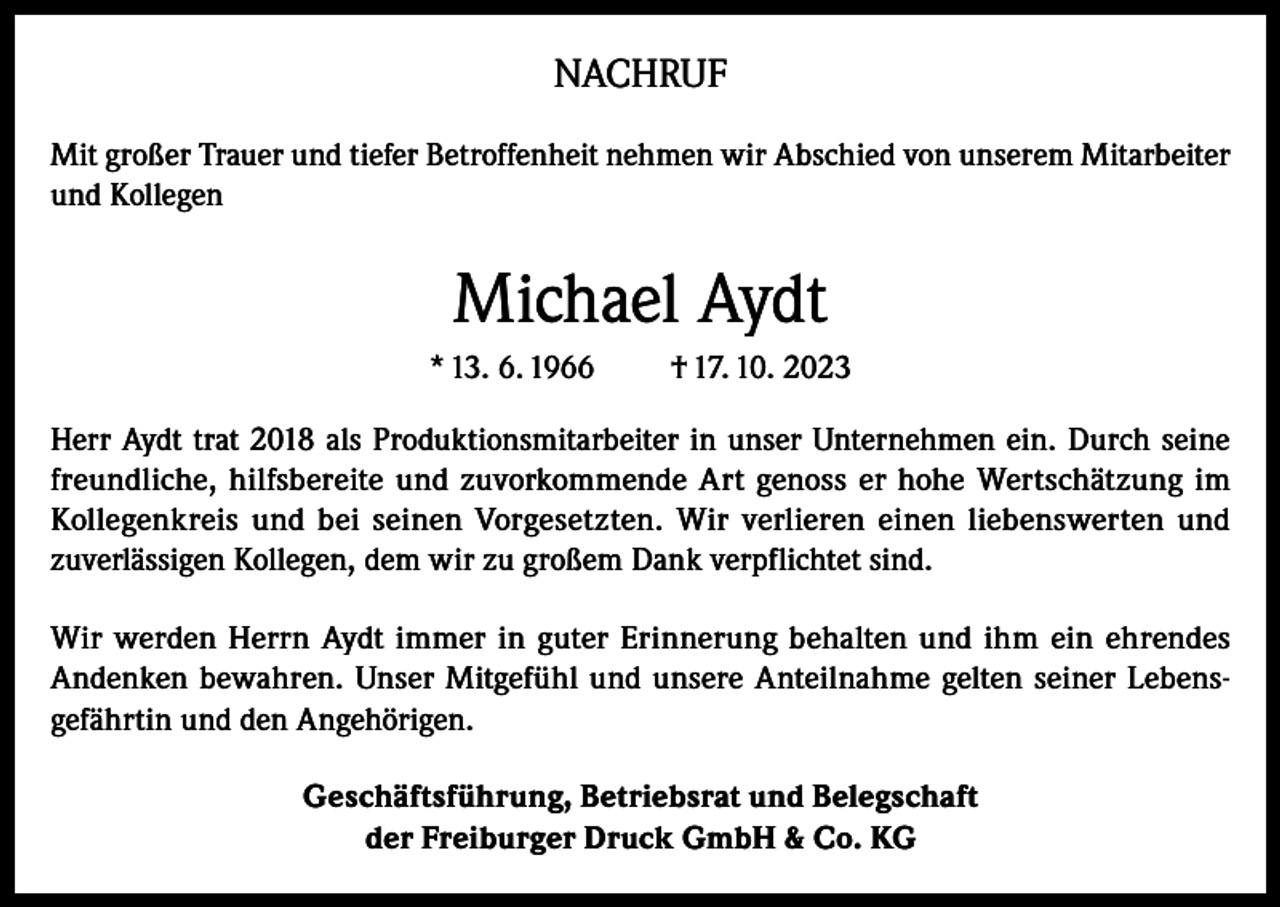 <p>NACHRUF<br />Mit großer Trauer und tiefer Betroffenheit nehmen wir Abschied von unserem Mitarbeiter<br />und Kollegen</p><p>Michael Aydt<br />* 13. 6. 1966</p><p>† 17. 10. 2023</p><p>Herr Aydt trat 2018 als Produktionsmitarbeiter in unser Unternehmen ein. Durch seine<br />freundliche, hilfsbereite und zuvorkommende Art genoss er hohe Wertschätzung im<br />Kollegenkreis und bei seinen Vorgesetzten. Wir verlieren einen liebenswerten und<br />zuverlässigen Kollegen, dem wir zu großem Dank verpflichtet sind.<br />Wir werden Herrn Aydt immer in guter Erinnerung behalten und ihm ein ehrendes<br />Andenken bewahren. Unser Mitgefühl und unsere Anteilnahme gelten seiner Lebensgefährtin und den Angehörigen.<br />Geschäftsführung, Betriebsrat und Belegschaft<br />der Freiburger Druck GmbH &amp; Co. KG</p>
