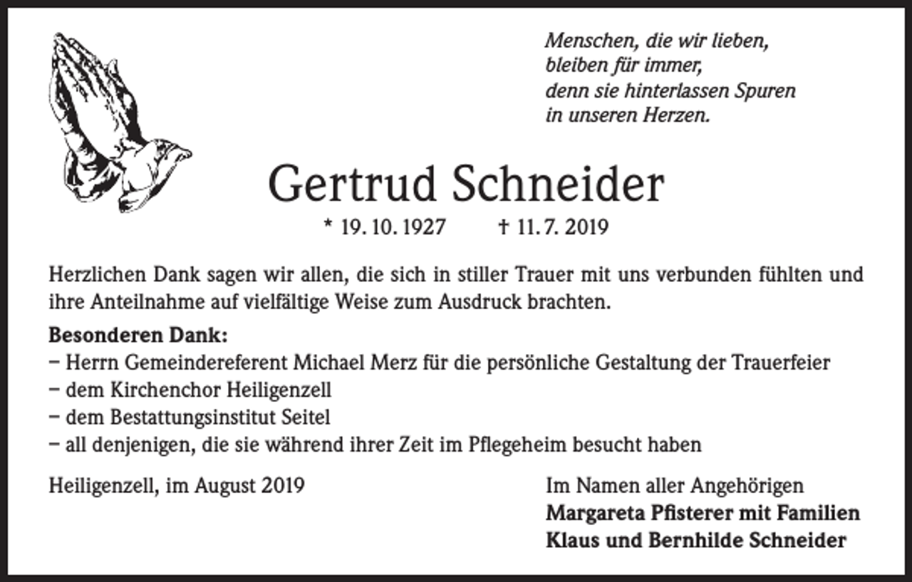 <p>Menschen, die wir lieben,<br />bleiben für immer,<br />denn sie hinterlassen Spuren<br />in unseren Herzen.</p><p>Gertrud Schneider<br />* 19. 10. 1927</p><p>† 11. 7. 2019</p><p>Herzlichen Dank sagen wir allen, die sich in stiller Trauer mit uns verbunden fühlten und<br />ihre Anteilnahme auf vielfältige Weise zum Ausdruck brachten.<br />Besonderen Dank:<br />– Herrn Gemeindereferent Michael Merz für die persönliche Gestaltung der Trauerfeier<br />– dem Kirchenchor Heiligenzell<br />– dem Bestattungsinstitut Seitel<br />– all denjenigen, die sie während ihrer Zeit im Pflegeheim besucht haben<br />Heiligenzell, im August 2019</p><p>Im Namen aller Angehörigen<br />Margareta Pfisterer mit Familien<br />Klaus und Bernhilde Schneider</p>