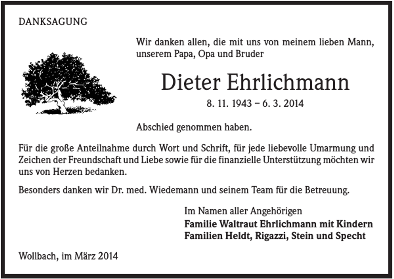 <p>DANKSAGUNG<br />Wir danken allen, die mit uns von meinem lieben Mann,<br />unserem Papa, Opa und Bruder</p><p>Dieter Ehrlichmann<br />8. 11. 1943 – 6. 3. 2014<br />Abschied genommen haben.<br />Für die große Anteilnahme durch Wort und Schrift, für jede liebevolle Umarmung und<br />Zeichen der Freundschaft und Liebe sowie für die finanzielle Unterstützung möchten wir<br />uns von Herzen bedanken.<br />Besonders danken wir Dr. med. Wiedemann und seinem Team für die Betreuung.<br />Im Namen aller Angehörigen<br />Familie Waltraut Ehrlichmann mit Kindern<br />Familien Heldt, Rigazzi, Stein und Specht<br />Wollbach, im März 2014</p>