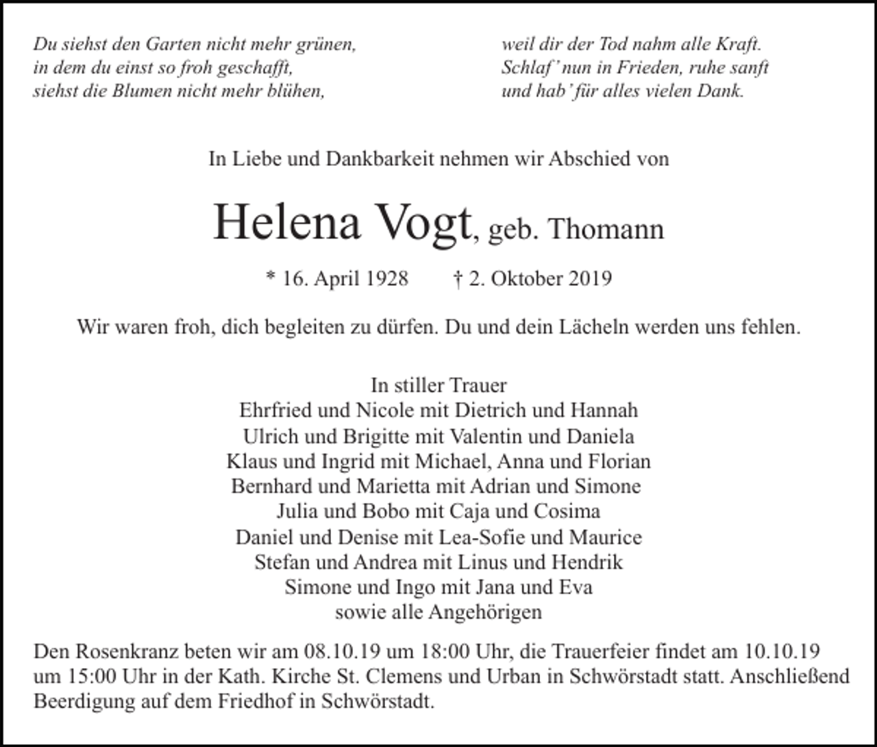<p>Du siehst den Garten nicht mehr grünen,<br />in dem du einst so froh geschafft,<br />siehst die Blumen nicht mehr blühen,</p><p>weil dir der Tod nahm alle Kraft.<br />Schlaf’ nun in Frieden, ruhe sanft<br />und hab’ für alles vielen Dank.</p><p>In Liebe und Dankbarkeit nehmen wir Abschied von</p><p>Helena Vogt, geb. Thomann<br />* 16. April 1928</p><p>† 2. Oktober 2019</p><p>Wir waren froh, dich begleiten zu dürfen. Du und dein Lächeln werden uns fehlen.<br />In stiller Trauer<br />Ehrfried und Nicole mit Dietrich und Hannah<br />Ulrich und Brigitte mit Valentin und Daniela<br />Klaus und Ingrid mit Michael, Anna und Florian<br />Bernhard und Marietta mit Adrian und Simone<br />Julia und Bobo mit Caja und Cosima<br />Daniel und Denise mit Lea-Sofie und Maurice<br />Stefan und Andrea mit Linus und Hendrik<br />Simone und Ingo mit Jana und Eva<br />sowie alle Angehörigen<br />Den Rosenkranz beten wir am 08.10.19 um 18:00 Uhr, die Trauerfeier findet am 10.10.19<br />um 15:00 Uhr in der Kath. Kirche St. Clemens und Urban in Schwörstadt statt. Anschließend<br />Beerdigung auf dem Friedhof in Schwörstadt.</p>