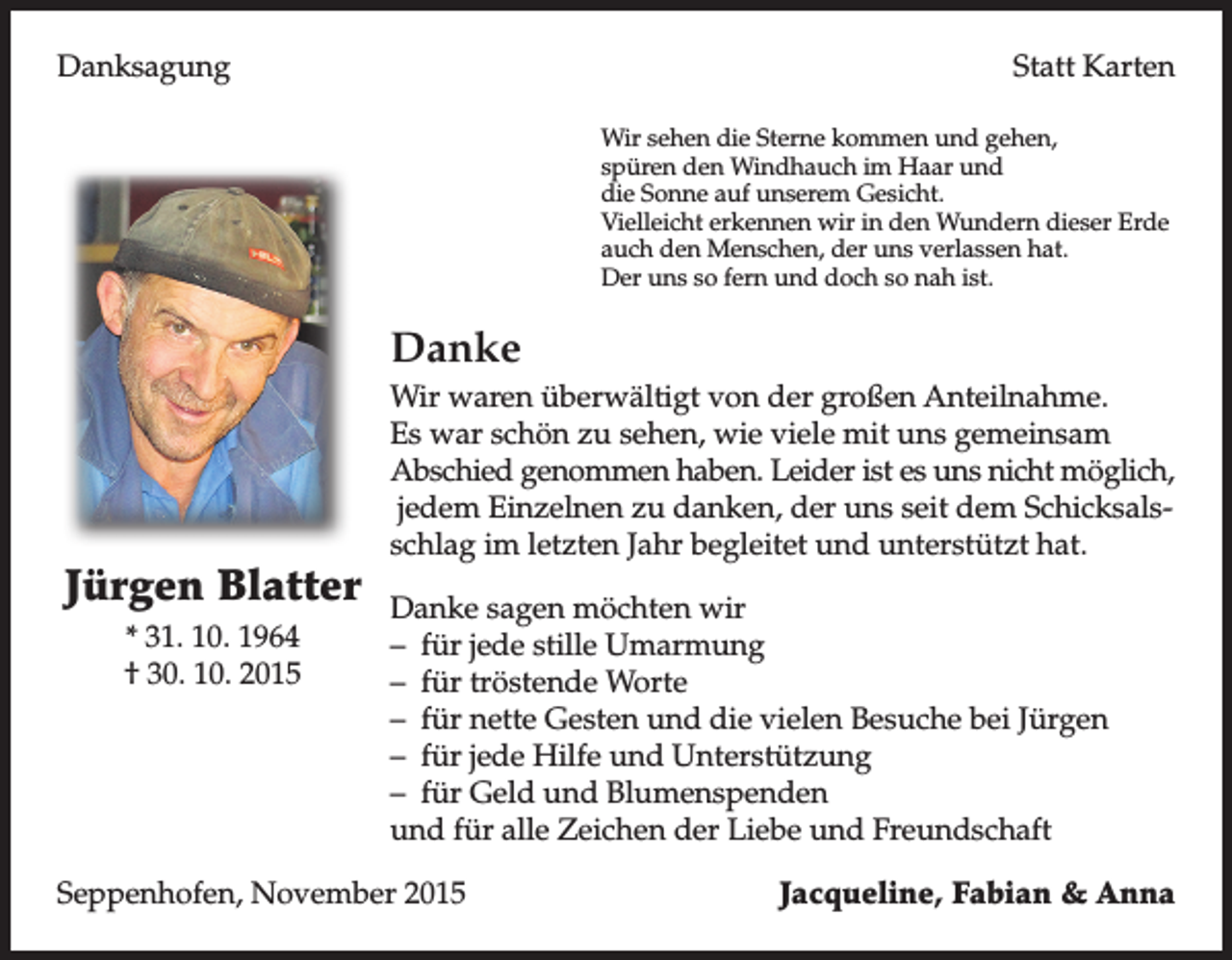 <p>Danksagung</p><p>Statt Karten</p><p>Wir sehen die Sterne kommen und gehen,</p><p>spüren den Windhauch im Haar und<br />die Sonne auf unserem Gesicht.<br />Vielleicht erkennen wir in den Wundern dieser Erde<br />auch den Menschen, der uns verlassen hat.<br />Der uns so fern und doch so nah ist.</p><p>Danke</p><p>Wir waren überwältigt von der großen Anteilnahme.<br />Es war schön zu sehen, wie viele mit uns gemeinsam<br />Abschied genommen haben. Leider ist es uns nicht möglich,<br />jedem Einzelnen zu danken, der uns seit dem Schicksalsschlag im letzten Jahr begleitet und unterstützt hat.</p><p>Jürgen Blatter</p><p>Danke sagen möchten wir<br />* 31. 10. 1964</p><p>– für jede stille Umarmung<br />† 30. 10. 2015<br />– für tröstende Worte<br />– für nette Gesten und die vielen Besuche bei Jürgen<br />– für jede Hilfe und Unterstützung<br />– für Geld und Blumenspenden<br />und für alle Zeichen der Liebe und Freundschaft<br />Seppenhofen, November 2015</p><p>Jacqueline, Fabian &amp; Anna</p>