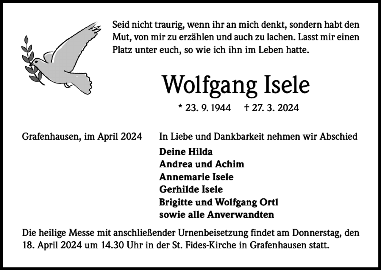 <p>Seid nicht traurig, wenn ihr an mich denkt, sondern habt den<br />Mut, von mir zu erzählen und auch zu lachen. Lasst mir einen<br />Platz unter euch, so wie ich ihn im Leben hatte.</p><p>Wolfgang Isele<br />* 23. 9. 1944<br />Grafenhausen, im April 2024</p><p>† 27. 3. 2024</p><p>In Liebe und Dankbarkeit nehmen wir Abschied<br />Deine Hilda<br />Andrea und Achim<br />Annemarie Isele<br />Gerhilde Isele<br />Brigitte und Wolfgang Ortl<br />sowie alle Anverwandten</p><p>Die heilige Messe mit anschließender Urnenbeisetzung findet am Donnerstag, den<br />18. April 2024 um 14.30 Uhr in der St. Fides-Kirche in Grafenhausen statt.</p>