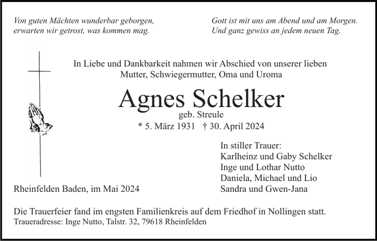 <p>Von guten Mächten wunderbar geborgen,<br />erwarten wir getrost, was kommen mag.</p><p>Gott ist mit uns am Abend und am Morgen.<br />Und ganz gewiss an jedem neuen Tag.</p><p>In Liebe und Dankbarkeit nahmen wir Abschied von unserer lieben<br />Mutter, Schwiegermutter, Oma und Uroma</p><p>Agnes Schelker<br />geb. Streule<br />* 5. März 1931 † 30. April 2024</p><p>Rheinfelden Baden, im Mai 2024</p><p>In stiller Trauer:<br />Karlheinz und Gaby Schelker<br />Inge und Lothar Nutto<br />Daniela, Michael und Lio<br />Sandra und Gwen-Jana</p><p>Die Trauerfeier fand im engsten Familienkreis auf dem Friedhof in Nollingen statt.<br />Traueradresse: Inge Nutto, Talstr. 32, 79618 Rheinfelden</p>