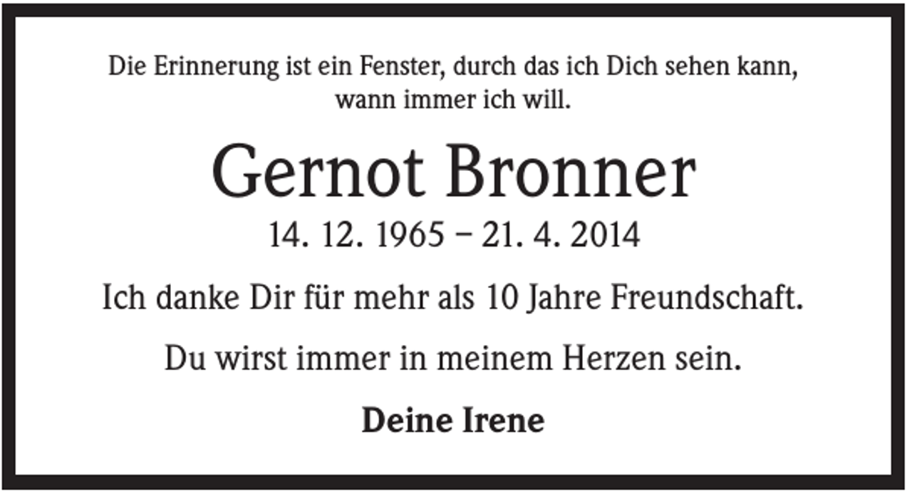 <p>Die Erinnerung ist ein Fenster, durch das ich Dich sehen kann,<br />wann immer ich will.</p><p>Gernot Bronner<br />14. 12. 1965 – 21. 4. 2014<br />Ich danke Dir für mehr als 10 Jahre Freundschaft.<br />Du wirst immer in meinem Herzen sein.<br />Deine Irene</p>