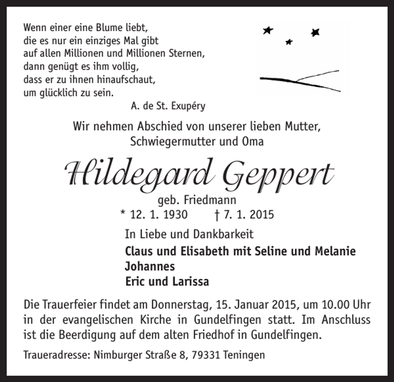 <p>Wenn einer eine Blume liebt,<br />die es nur ein einziges Mal gibt<br />auf allen Millionen und Millionen Sternen,<br />dann genügt es ihm vollig,<br />dass er zu ihnen hinaufschaut,<br />um glücklich zu sein.</p><p>A. de St. Exupéry</p><p>Wir nehmen Abschied von unserer lieben Mutter,<br />Schwiegermutter und Oma</p><p>Hildegard Geppert</p><p>geb. Friedmann<br />* 12. 1. 1930 † 7. 1. 2015<br />In Liebe und Dankbarkeit<br />Claus und Elisabeth mit Seline und Melanie<br />Johannes<br />Eric und Larissa</p><p>Die Trauerfeier findet am Donnerstag, 15. Januar 2015, um 10.00 Uhr<br />in der evangelischen Kirche in Gundelfingen statt. Im Anschluss<br />ist die Beerdigung auf dem alten Friedhof in Gundelfingen.<br />Traueradresse: Nimburger Straße 8, 79331 Teningen</p>