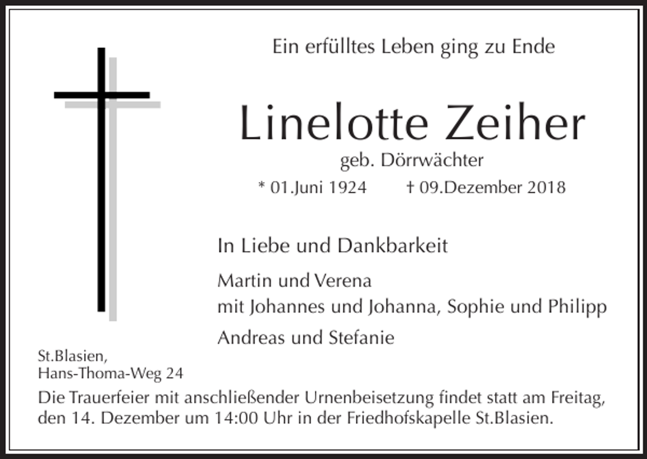 <p>Ein erfülltes Leben ging zu Ende</p><p>Linelotte Zeiher<br />geb. Dörrwächter</p><p>* 01.Juni 1924</p><p>† 09.Dezember 2018</p><p>In Liebe und Dankbarkeit<br />Martin und Verena<br />mit Johannes und Johanna, Sophie und Philipp<br />Andreas und Stefanie<br />St.Blasien,<br />Hans-Thoma-Weg 24</p><p>Die Trauerfeier mit anschließender Urnenbeisetzung findet statt am Freitag,<br />den 14. Dezember um 14:00 Uhr in der Friedhofskapelle St.Blasien.</p>