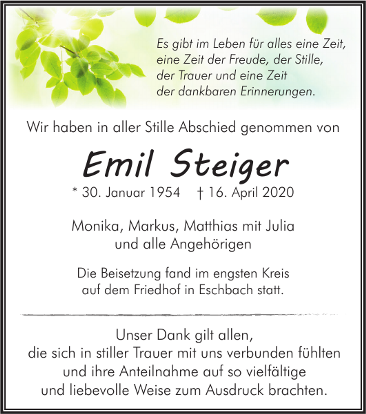 <p>Es gibt im Leben für alles eine Zeit,<br />eine Zeit der Freude, der Stille,<br />der Trauer und eine Zeit<br />der dankbaren Erinnerungen.</p><p>Wir haben in aller Stille Abschied genommen von</p><p>Emil Steiger</p><p>* 30. Januar 1954</p><p>† 16. April 2020</p><p>Monika, Markus, Matthias mit Julia<br />und alle Angehörigen<br />Die Beisetzung fand im engsten Kreis<br />auf dem Friedhof in Eschbach statt.</p><p>Unser Dank gilt allen,<br />die sich in stiller Trauer mit uns verbunden fühlten<br />und ihre Anteilnahme auf so vielfältige<br />und liebevolle Weise zum Ausdruck brachten.</p>