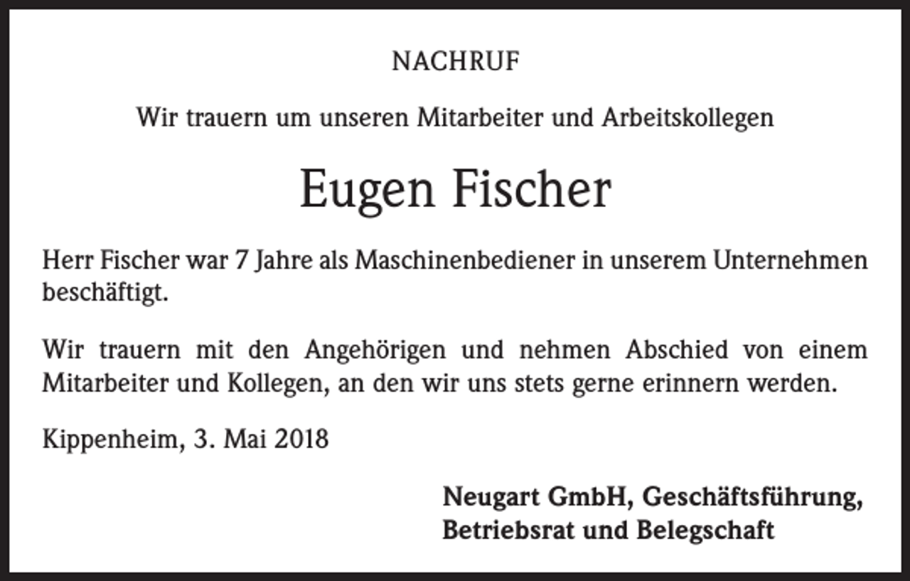 <p>NACHRUF<br />Wir trauern um unseren Mitarbeiter und Arbeitskollegen</p><p>Eugen Fischer<br />Herr Fischer war 7 Jahre als Maschinenbediener in unserem Unternehmen<br />beschäftigt.<br />Wir trauern mit den Angehörigen und nehmen Abschied von einem<br />Mitarbeiter und Kollegen, an den wir uns stets gerne erinnern werden.<br />Kippenheim, 3. Mai 2018<br />Neugart GmbH, Geschäftsführung,<br />Betriebsrat und Belegschaft</p>