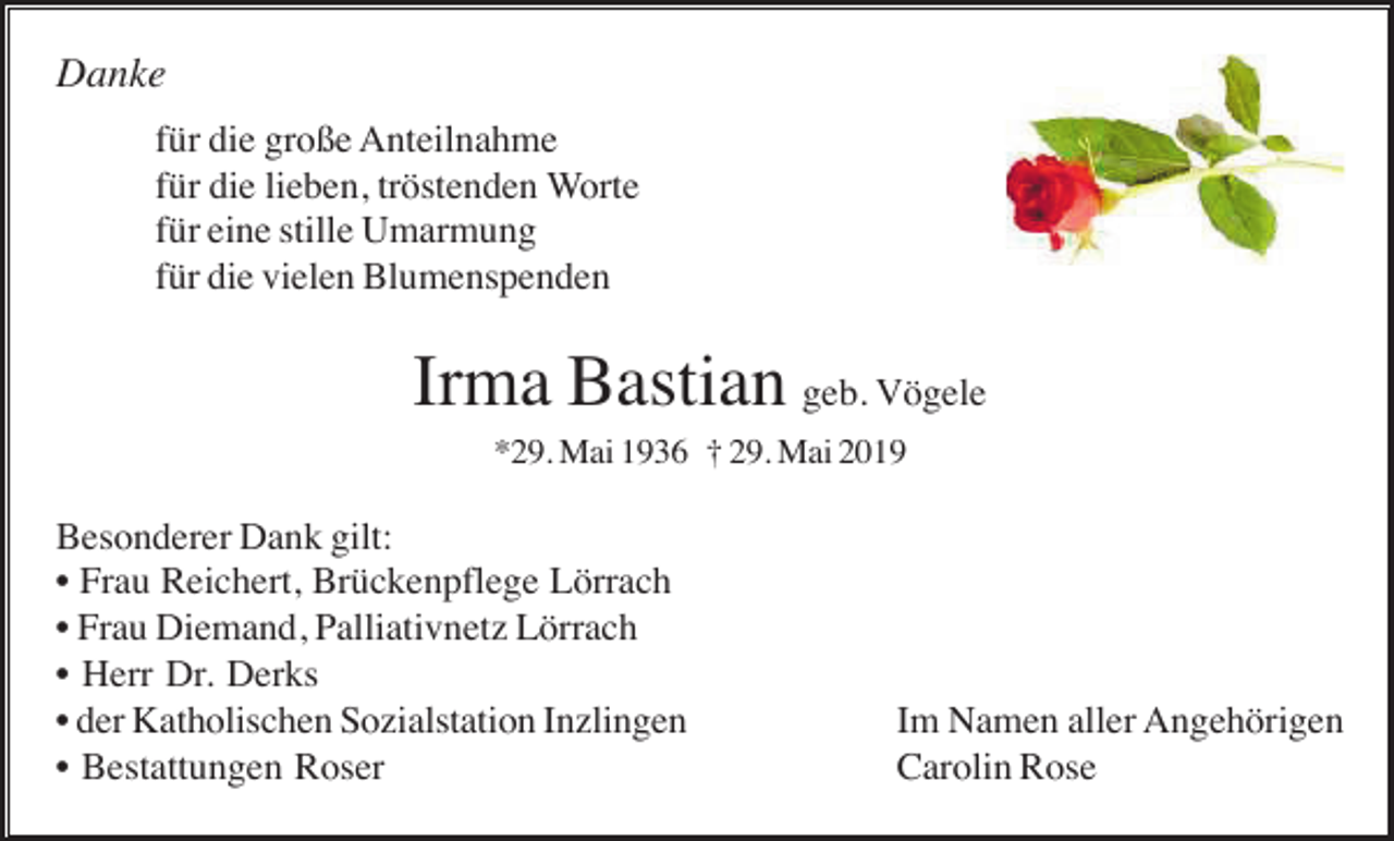 <p>Danke<br />für die große Anteilnahme<br />für die lieben, tröstenden Worte<br />für eine stille Umarmung<br />für die vielen Blumenspenden</p><p>Irma Bastian geb. Vögele<br />*29. Mai 1936 † 29. Mai 2019</p><p>Besonderer Dank gilt:<br />• Frau Reichert, Brückenpflege Lörrach<br />• Frau Diemand, Palliativnetz Lörrach<br />• Herr Dr. Derks<br />• der Katholischen Sozialstation Inzlingen<br />• Bestattungen Roser</p><p>Im Namen aller Angehörigen<br />Carolin Rose</p>