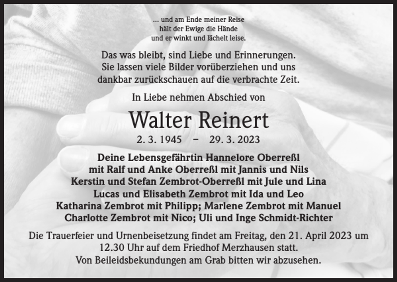 <p>… und am Ende meiner Reise<br />hält der Ewige die Hände<br />und er winkt und lächelt leise.</p><p>Das was bleibt, sind Liebe und Erinnerungen.<br />Sie lassen viele Bilder vorüberziehen und uns<br />dankbar zurückschauen auf die verbrachte Zeit.<br />In Liebe nehmen Abschied von</p><p>Walter Reinert<br />2. 3. 1945 – 29. 3. 2023</p><p>Deine Lebensgefährtin Hannelore Oberreßl<br />mit Ralf und Anke Oberreßl mit Jannis und Nils<br />Kerstin und Stefan Zembrot-Oberreßl mit Jule und Lina<br />Lucas und Elisabeth Zembrot mit Ida und Leo<br />Katharina Zembrot mit Philipp; Marlene Zembrot mit Manuel<br />Charlotte Zembrot mit Nico; Uli und Inge Schmidt-Richter<br />Die Trauerfeier und Urnenbeisetzung findet am Freitag, den 21. April 2023 um<br />12.30 Uhr auf dem Friedhof Merzhausen statt.<br />Von Beileidsbekundungen am Grab bitten wir abzusehen.</p>