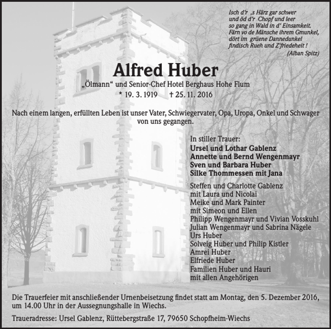 <p>Isch d‘r ‚s Härz gar schwer<br />und öd d‘r Chopf und leer<br />so gang in Wald in d‘ Einsamkeit.<br />Färn vo de Mänsche ihrem Gmunkel,<br />dört im grüene Dannedunkel<br />findisch Rueh und Z‘friedeheit !<br />(Alban Spitz)</p><p>Alfred Huber</p><p>„Ölmann“ und Senior-Chef Hotel Berghaus Hohe Flum<br />* 19. 3. 1919 † 25. 11. 2016<br />Nach einem langen, erfüllten Leben ist unser Vater, Schwiegervater, Opa, Uropa, Onkel und ­Schwager<br />von uns gegangen.<br />In stiller Trauer:<br />Ursel und Lothar Gablenz<br />Annette und Bernd Wengenmayr<br />Sven und Barbara Huber<br />Silke Thommessen mit Jana<br />Steffen und Charlotte Gablenz<br />mit Laura und Nicolai<br />Meike und Mark Painter<br />mit Simeon und Ellen<br />Philipp Wengenmayr und Vivian Vosskuhl<br />Julian Wengenmayr und Sabrina Nägele<br />Urs Huber<br />Solveig Huber und Philip Kistler<br />Amrei Huber<br />Elfriede Huber<br />Familien Huber und Hauri<br />mit allen Angehörigen<br />Die Trauerfeier mit anschließender Urnenbeisetzung findet statt am Montag, den 5. Dezember 2016,<br />um 14.00 Uhr in der Aussegnungshalle in Wiechs.<br />Traueradresse: Ursel Gablenz, Rüttebergstraße 17, 79650 Schopfheim-Wiechs</p>