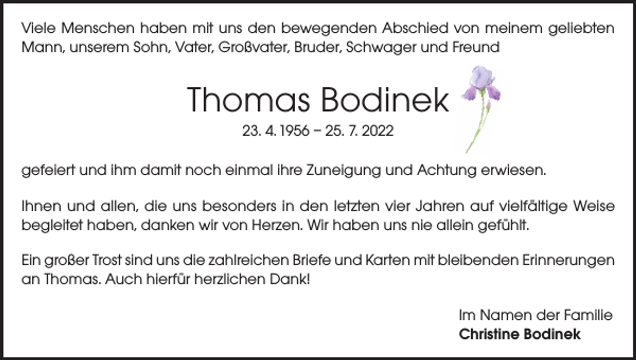 <p>Viele Menschen haben mit uns den bewegenden Abschied von meinem geliebten<br />Mann, unserem Sohn, Vater, Großvater, Bruder, Schwager und Freund</p><p>Thomas Bodinek<br />23. 4. 1956 – 25. 7. 2022<br />gefeiert und ihm damit noch einmal ihre Zuneigung und Achtung erwiesen.<br />Ihnen und allen, die uns besonders in den letzten vier Jahren auf vielfältige Weise<br />begleitet haben, danken wir von Herzen. Wir haben uns nie allein gefühlt.<br />Ein großer Trost sind uns die zahlreichen Briefe und Karten mit bleibenden Erinnerungen<br />an Thomas. Auch hierfür herzlichen Dank!<br />Im Namen der Familie<br />Christine Bodinek</p>