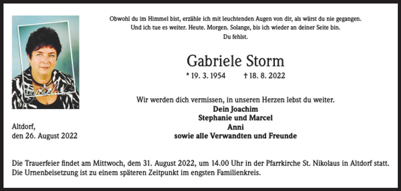 <p>Obwohl du im Himmel bist, erzähle ich mit leuchtenden Augen von dir, als wärst du nie gegangen.<br />Und ich tue es weiter. Heute. Morgen. Solange, bis ich wieder an deiner Seite bin.<br />Du fehlst.</p><p>Gabriele Storm<br />* 19. 3. 1954</p><p>Altdorf,<br />den 26. August 2022</p><p>† 18. 8. 2022</p><p>Wir werden dich vermissen, in unseren Herzen lebst du weiter.<br />Dein Joachim<br />Stephanie und Marcel<br />Anni<br />sowie alle Verwandten und Freunde</p><p>Die Trauerfeier findet am Mittwoch, dem 31. August 2022, um 14.00 Uhr in der Pfarrkirche St. Nikolaus in Altdorf statt.<br />Die Urnenbeisetzung ist zu einem späteren Zeitpunkt im engsten Familienkreis.</p>