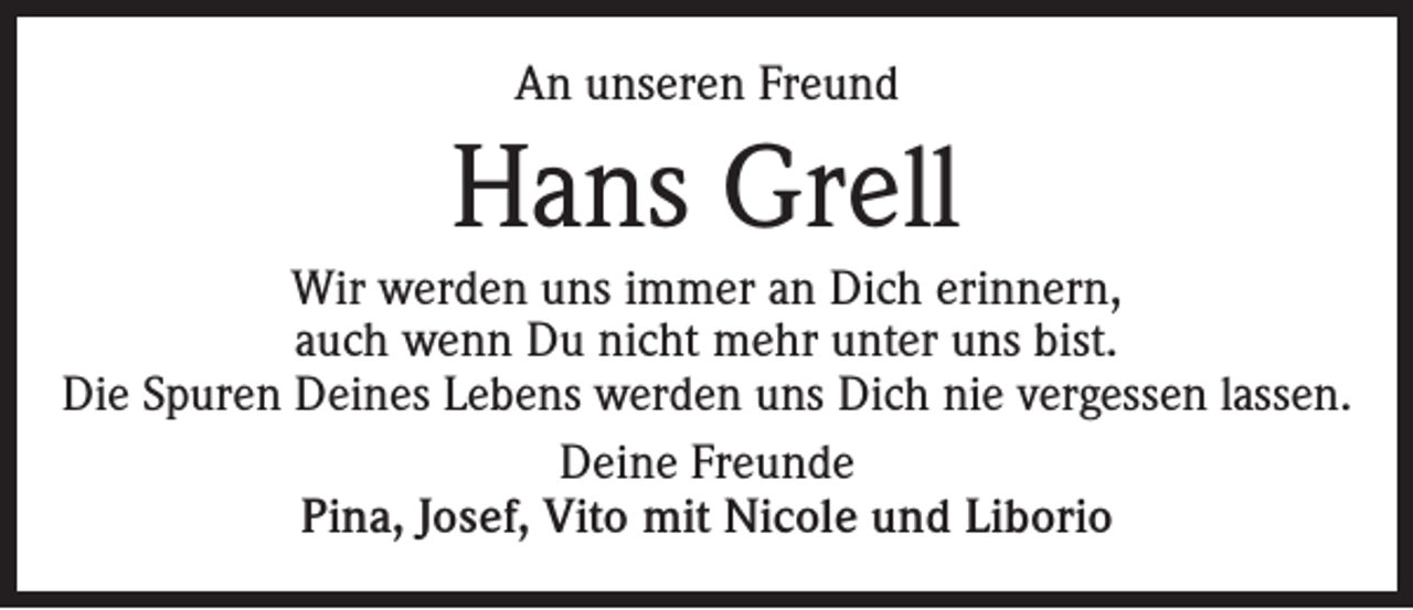 <p>An unseren Freund</p><p>Hans Grell<br />Wir werden uns immer an Dich erinnern,<br />auch wenn Du nicht mehr unter uns bist.<br />Die Spuren Deines Lebens werden uns Dich nie vergessen lassen.<br />Deine Freunde<br />Pina, Josef, Vito mit Nicole und Liborio</p>
