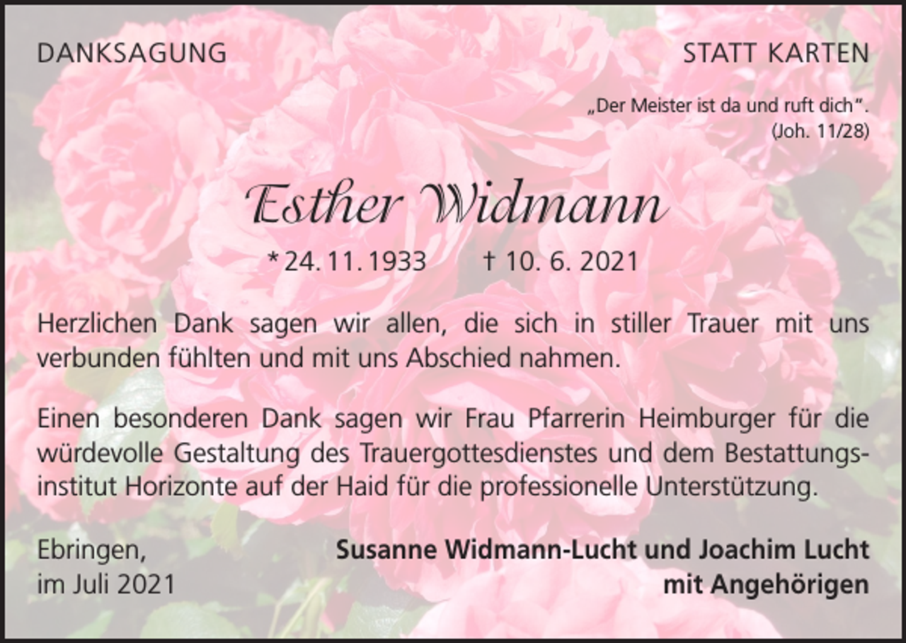 <p>DANKSAGUNG</p><p>STATT KARTEN<br />„Der Meister ist da und ruft dich“.<br />(Joh. 11/28)</p><p>Esther Widmann<br />* 24. 11. 1933 † 10. 6. 2021<br />Herzlichen Dank sagen wir allen, die sich in stiller Trauer mit uns<br />­verbunden fühlten und mit uns Abschied nahmen.<br />Einen besonderen Dank sagen wir Frau Pfarrerin Heimburger für die<br />­würdevolle Gestaltung des Trauergottesdienstes und dem Bestattungsinstitut Horizonte auf der Haid für die professionelle Unterstützung.<br />Ebringen,<br />im Juli 2021</p><p>Susanne Widmann-Lucht und Joachim Lucht<br />mit Angehörigen</p>