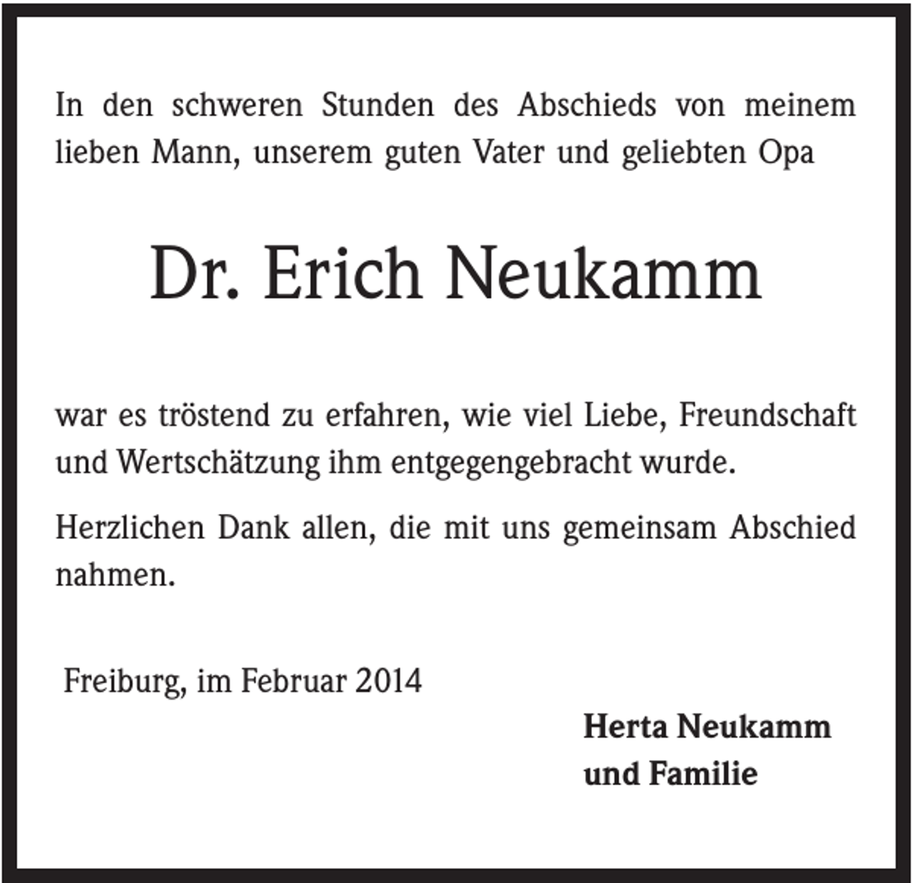 <p>In den schweren Stunden des Abschieds von meinem<br />lieben Mann, unserem guten Vater und geliebten Opa</p><p>Dr. Erich Neukamm<br />war es tröstend zu erfahren, wie viel Liebe, Freundschaft<br />und Wertschätzung ihm entgegengebracht wurde.<br />Herzlichen Dank allen, die mit uns gemeinsam Abschied<br />nahmen.<br />Freiburg, im Februar 2014<br />Herta Neukamm<br />und Familie</p>