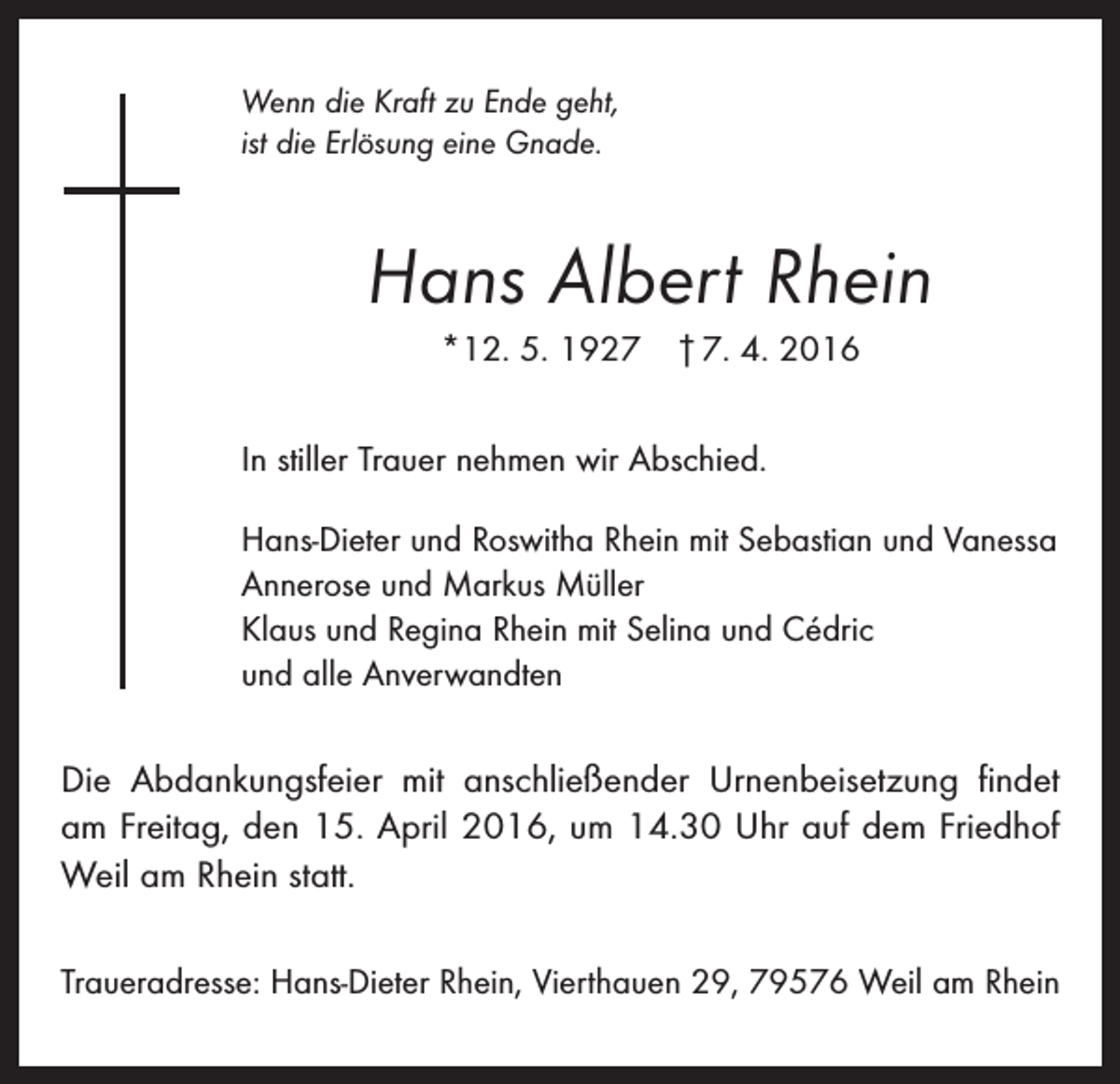 <p>Wenn die Kraft zu Ende geht,<br />ist die Erlösung eine Gnade.</p><p>Hans Albert Rhein<br />*12. 5. 1927 † 7. 4. 2016<br />In stiller Trauer nehmen wir Abschied.<br />Hans-Dieter und Roswitha Rhein mit Sebastian und Vanessa<br />Annerose und Markus Müller<br />Klaus und Regina Rhein mit Selina und Cédric<br />und alle Anverwandten</p><p>Die Abdankungsfeier mit anschließender Urnenbeisetzung findet<br />am Freitag, den 15. April 2016, um 14.30 Uhr auf dem Friedhof<br />Weil am Rhein statt.<br />Traueradresse: Hans-Dieter Rhein, Vierthauen 29, 79576 Weil am Rhein</p>