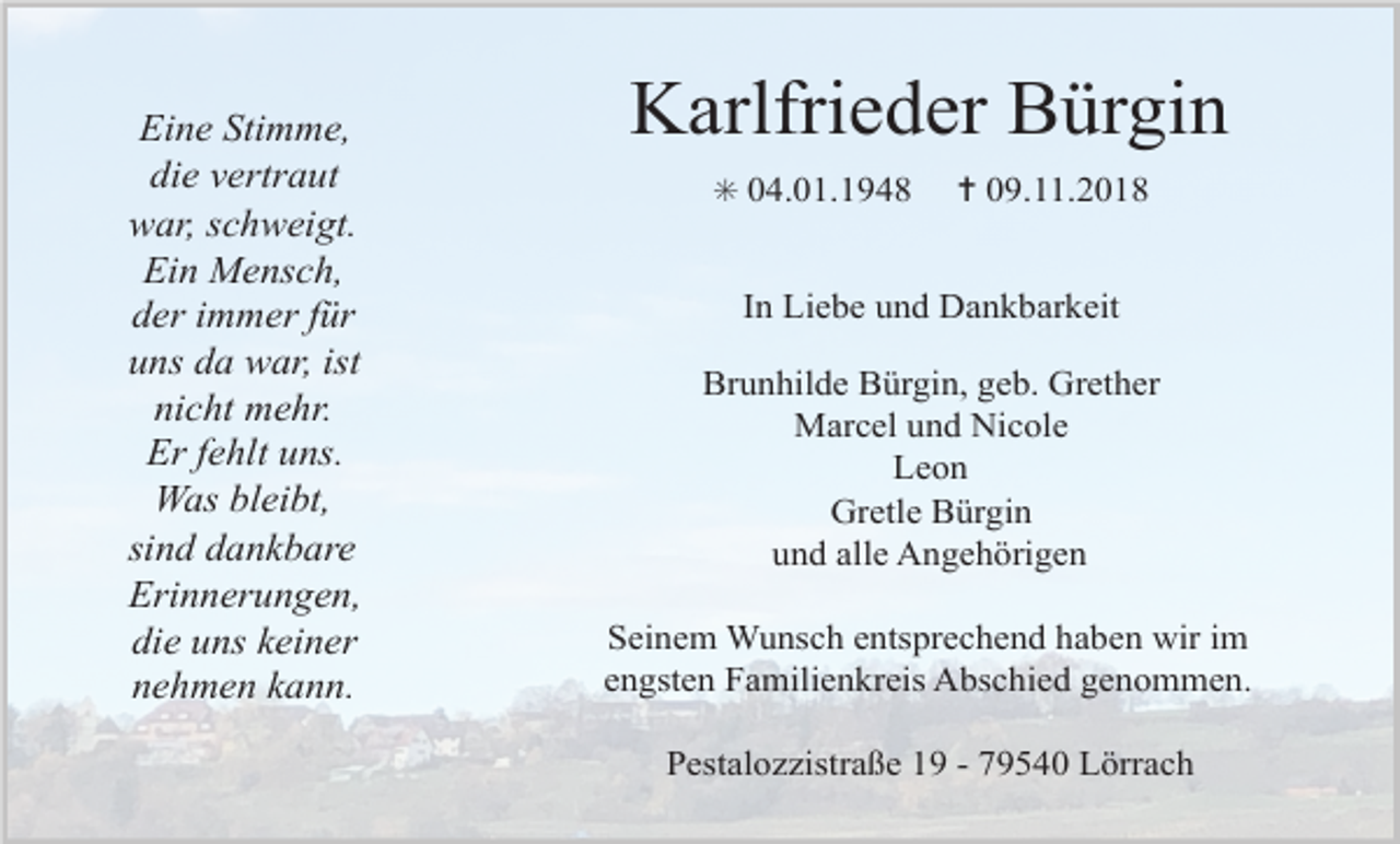 <p>Eine Stimme,<br />die vertraut<br />war, schweigt.<br />Ein Mensch,<br />der immer für<br />uns da war, ist<br />nicht mehr.<br />Er fehlt uns.<br />Was bleibt,<br />sind dankbare<br />Erinnerungen,<br />die uns keiner<br />nehmen kann.</p><p>Karlfrieder Bürgin<br />✳ 04.01.1948</p><p>✝ 09.11.2018</p><p>In Liebe und Dankbarkeit<br />Brunhilde Bürgin, geb. Grether<br />Marcel und Nicole<br />Leon<br />Gretle Bürgin<br />und alle Angehörigen<br />Seinem Wunsch entsprechend haben wir im<br />engsten Familienkreis Abschied genommen.<br />Pestalozzistraße 19 - 79540 Lörrach</p>