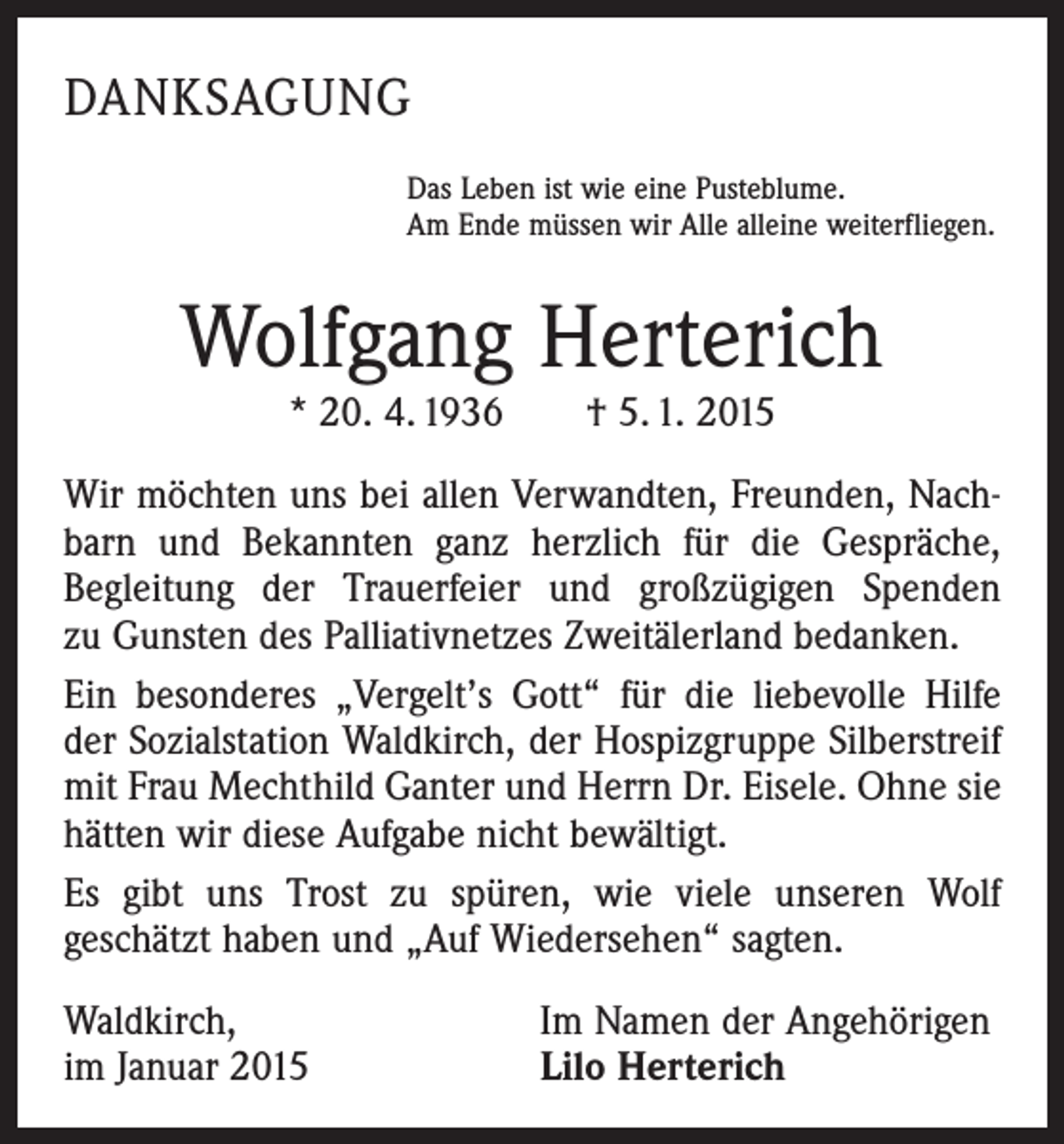 <p>DANKSAGUNG<br />Das Leben ist wie eine Pusteblume.<br />Am Ende müssen wir Alle alleine weiterfliegen.</p><p>Wolfgang Herterich<br />* 20. 4. 1936 † 5. 1. 2015</p><p>Wir möchten uns bei allen Verwandten, Freunden, Nachbarn und Bekannten ganz herzlich für die Gespräche,<br />Begleitung der Trauerfeier und großzügigen Spenden<br />zu Gunsten des Palliativnetzes Zweitälerland bedanken.<br />Ein besonderes „Vergelt’s Gott“ für die liebevolle Hilfe<br />der Sozialstation Waldkirch, der Hospizgruppe Silberstreif<br />mit Frau Mechthild Ganter und Herrn Dr. Eisele. Ohne sie<br />hätten wir diese Aufgabe nicht bewältigt.<br />Es gibt uns Trost zu spüren, wie viele unseren Wolf<br />geschätzt haben und „Auf Wiedersehen“ sagten.<br />Waldkirch,<br />im Januar 2015</p><p>Im Namen der Angehörigen<br />Lilo Herterich</p>