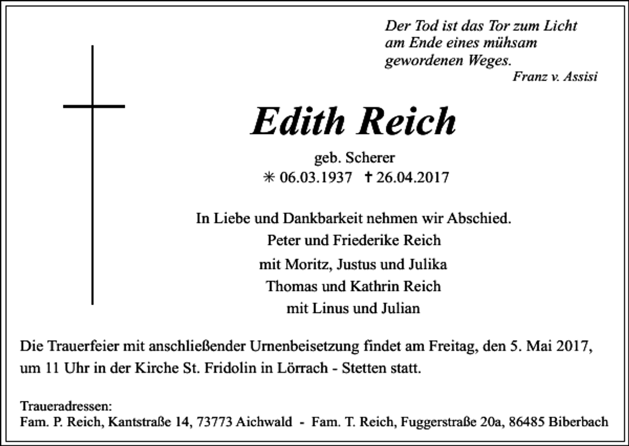 <p>Der Tod ist das Tor zum Licht<br />am Ende eines mühsam<br />gewordenen Weges.</p><p>Franz v. Assisi</p><p>Edith Reich<br />geb. Scherer<br />✳ 06.03.1937 ✝ 26.04.2017</p><p>In Liebe und Dankbarkeit nehmen wir Abschied.<br />Peter und Friederike Reich<br />mit Moritz, Justus und Julika<br />Thomas und Kathrin Reich<br />mit Linus und Julian<br />Die Trauerfeier mit anschließender Urnenbeisetzung findet am Freitag, den 5. Mai 2017,<br />um 11 Uhr in der Kirche St. Fridolin in Lörrach - Stetten statt.<br />Traueradressen:<br />Fam. P. Reich, Kantstraße 14, 73773 Aichwald - Fam. T. Reich, Fuggerstraße 20a, 86485 Biberbach</p>