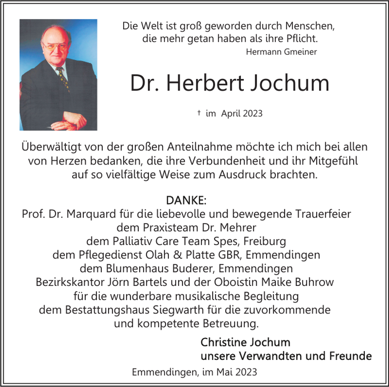 <p>Die Welt ist groß geworden durch Menschen,<br />die mehr getan haben als ihre Pflicht.<br />Hermann Gmeiner</p><p>Dr. Herbert Jochum<br />† im April 2023</p><p>Überwältigt von der großen Anteilnahme möchte ich mich bei allen<br />von Herzen bedanken, die ihre Verbundenheit und ihr Mitgefühl<br />auf so vielfältige Weise zum Ausdruck brachten.<br />Prof. Dr. Marquard für die liebevolle und bewegende Trauerfeier<br />dem Praxisteam Dr. Mehrer<br />dem Palliativ Care Team Spes, Freiburg<br />dem Pflegedienst Olah &amp; Platte GBR, Emmendingen<br />dem Blumenhaus Buderer, Emmendingen<br />Bezirkskantor Jörn Bartels und der Oboistin Maike Buhrow<br />für die wunderbare musikalische Begleitung<br />dem Bestattungshaus Siegwarth für die zuvorkommende<br />und kompetente Betreuung.</p><p>Emmendingen, im Mai 2023</p>