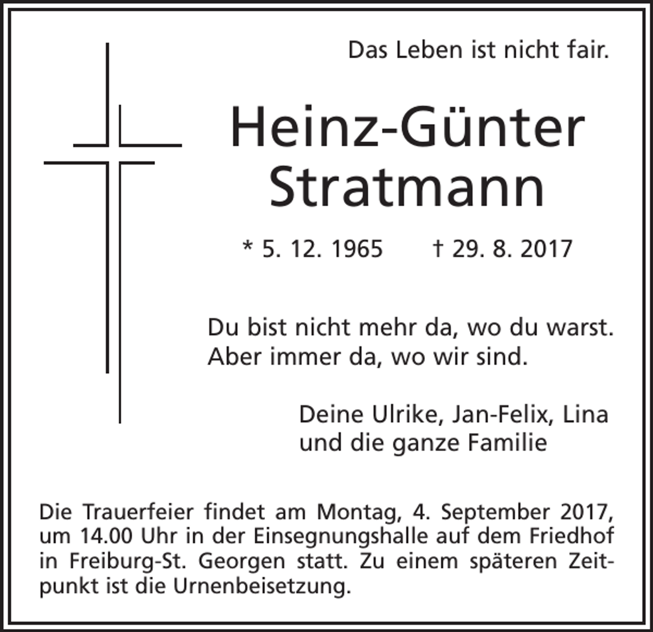 <p>Das Leben ist nicht fair.</p><p>Heinz-Günter<br />Stratmann<br />* 5. 12. 1965 † 29. 8. 2017<br />Du bist nicht mehr da, wo du warst.<br />Aber immer da, wo wir sind.<br />Deine Ulrike, Jan-Felix, Lina<br />und die ganze Familie<br />Die Trauerfeier findet am Montag, 4. September 2017,<br />um 14.00 Uhr in der Einsegnungshalle auf dem Friedhof<br />in Freiburg-St. Georgen statt. Zu einem späteren Zeitpunkt ist die Urnenbeisetzung.</p>