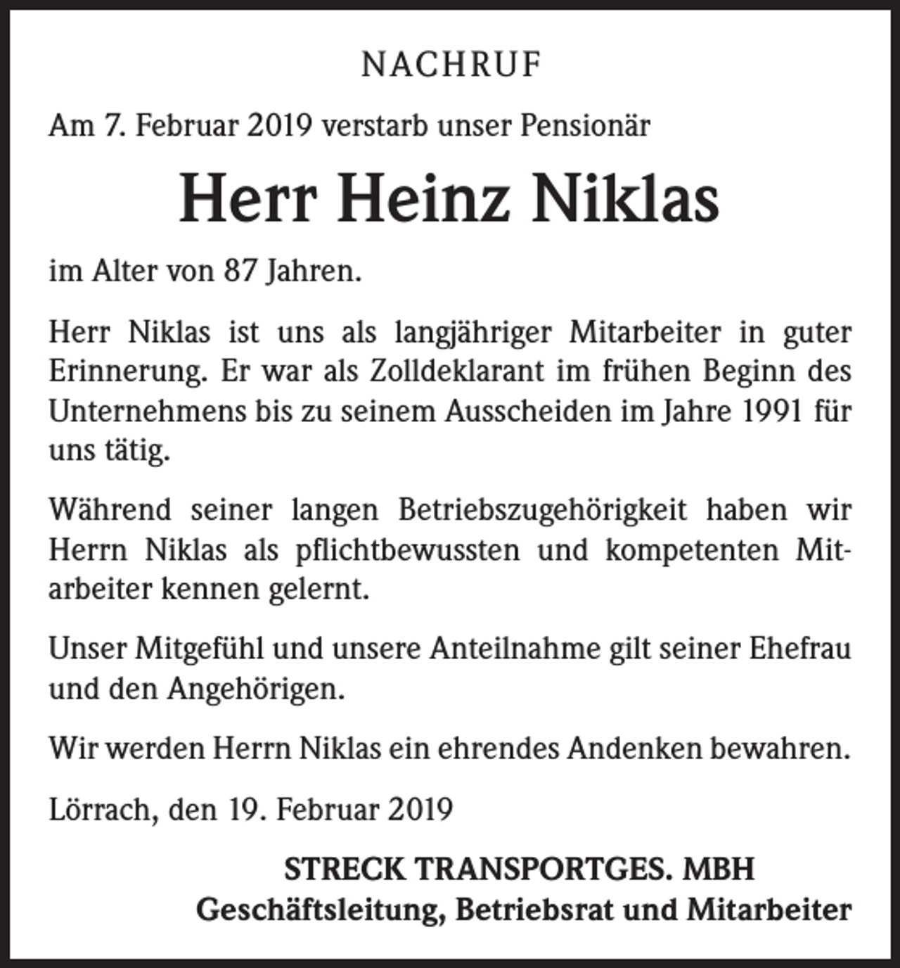 <p>NACH R U F<br />Am 7. Februar 2019 verstarb unser Pensionär</p><p>Herr Heinz Niklas<br />im Alter von 87 Jahren.<br />Herr Niklas ist uns als langjähriger Mitarbeiter in guter<br />­Erinnerung. Er war als Zolldeklarant im frühen Beginn des<br />Unternehmens bis zu seinem Ausscheiden im Jahre 1991 für<br />uns tätig.<br />Während seiner langen Betriebszugehörigkeit haben wir<br />Herrn Niklas als pflichtbewussten und kompetenten Mit­<br />arbeiter kennen gelernt.<br />Unser Mitgefühl und unsere Anteilnahme gilt seiner Ehefrau<br />und den Angehörigen.<br />Wir werden Herrn Niklas ein ehrendes Andenken bewahren.<br />Lörrach, den 19. Februar 2019</p><p>STRECK TRANSPORTGES. MBH<br />Geschäftsleitung, Betriebsrat und Mitarbeiter</p>