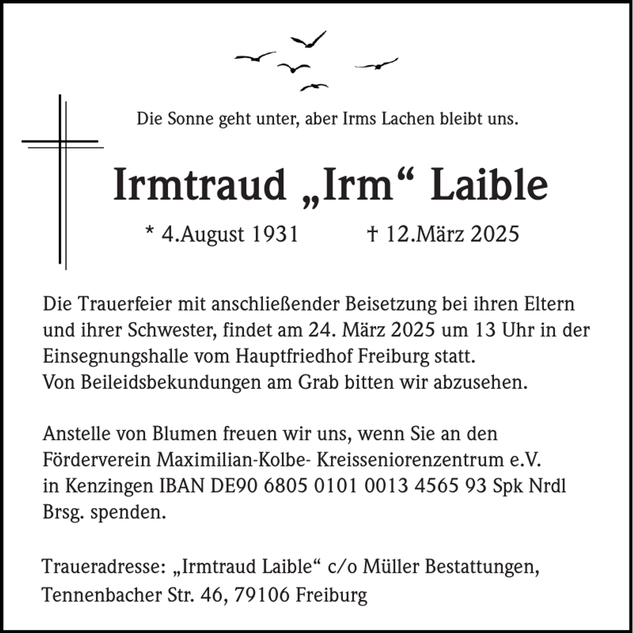 <p>Die Sonne geht unter, aber Irms Lachen bleibt uns.</p><p>Irmtraud „Irm“ Laible<br />* 4.August 1931</p><p>† 12.März 2025</p><p>Die Trauerfeier mit anschließender Beisetzung bei ihren Eltern<br />und ihrer Schwester, findet am 24. März 2025 um 13 Uhr in der<br />Einsegnungshalle vom Hauptfriedhof Freiburg statt.<br />Von Beileidsbekundungen am Grab bitten wir abzusehen.<br />Anstelle von Blumen freuen wir uns, wenn Sie an den<br />Förderverein Maximilian-Kolbe- Kreisseniorenzentrum e.V.<br />in Kenzingen IBAN DE90 6805 0101 0013 4565 93 Spk Nrdl<br />Brsg. spenden.<br />Traueradresse: „Irmtraud Laible“ c/o Müller Bestattungen,<br />Tennenbacher Str. 46, 79106 Freiburg</p>