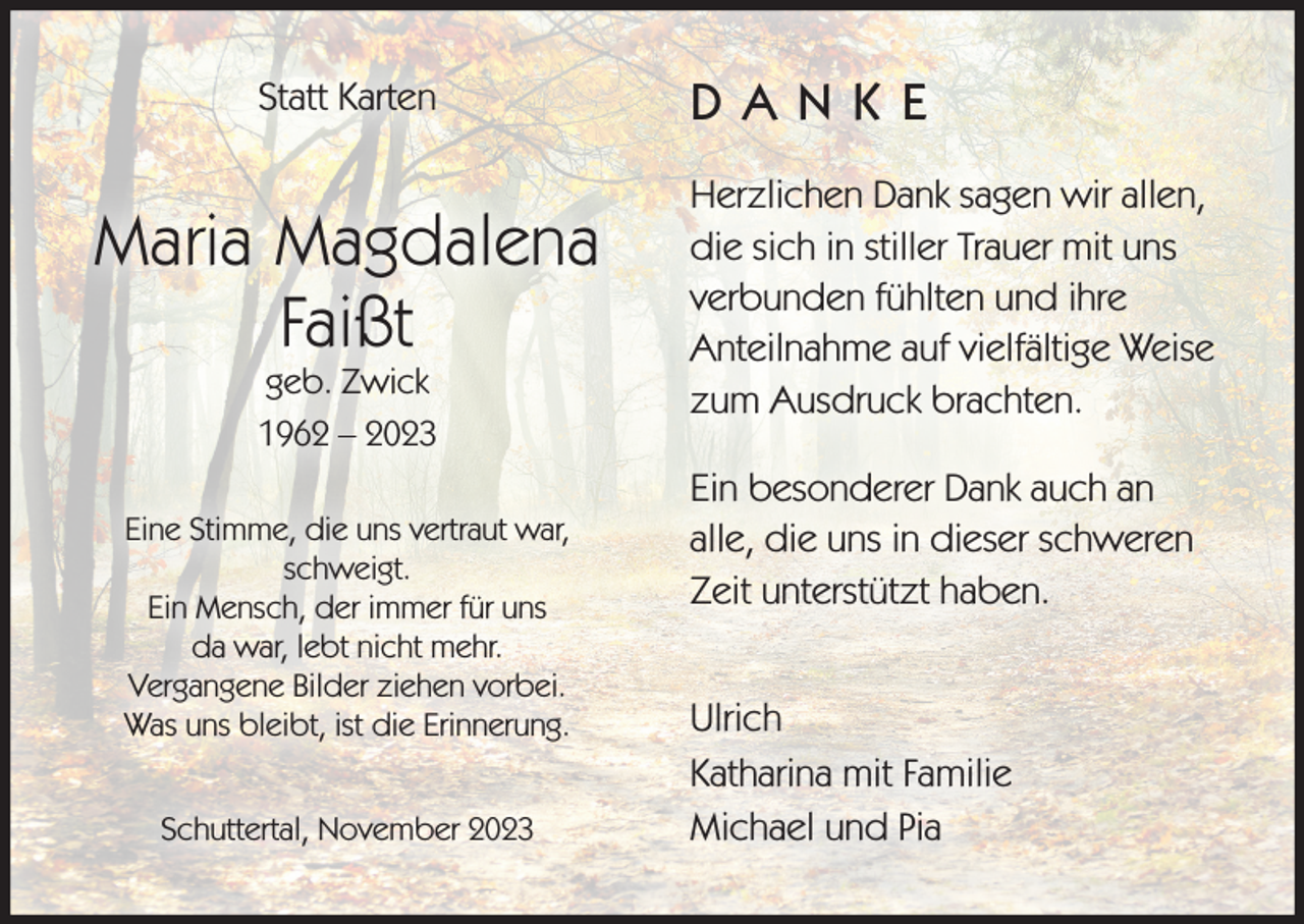 <p>Statt Karten</p><p>Maria Magdalena<br />Faißt<br />geb. Zwick<br />1962 – 2023</p><p>Eine Stimme, die uns vertraut war,<br />schweigt.<br />Ein Mensch, der immer für uns<br />da war, lebt nicht mehr.<br />Vergangene Bilder ziehen vorbei.<br />Was uns bleibt, ist die Erinnerung.<br />Schuttertal, November 2023</p><p>DANKE<br />Herzlichen Dank sagen wir allen,<br />die sich in stiller Trauer mit uns<br />verbunden fühlten und ihre<br />Anteilnahme auf vielfältige Weise<br />zum Ausdruck brachten.<br />Ein besonderer Dank auch an<br />alle, die uns in dieser schweren<br />Zeit unterstützt haben.<br />Ulrich<br />Katharina mit Familie<br />Michael und Pia</p>