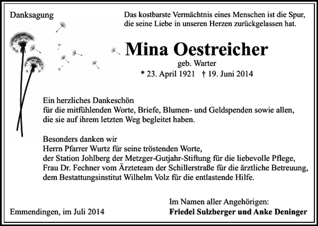 <p>Danksagung</p><p>Das kostbarste Vermächtnis eines Menschen ist die Spur,<br />die seine Liebe in unseren Herzen zurückgelassen hat.</p><p>Mina Oestreicher<br />geb. Warter<br />* 23. April 1921 † 19. Juni 2014</p><p>Ein herzliches Dankeschön<br />für die mitfühlenden Worte, Briefe, Blumen- und Geldspenden sowie allen,<br />die sie auf ihrem letzten Weg begleitet haben.<br />Besonders danken wir<br />Herrn Pfarrer Wurtz für seine tröstenden Worte,<br />der Station Johlberg der Metzger-Gutjahr-Stiftung für die liebevolle Pflege,<br />Frau Dr. Fechner vom Ärzteteam der Schillerstraße für die ärztliche Betreuung,<br />dem Bestattungsinstitut Wilhelm Volz für die entlastende Hilfe.</p><p>Emmendingen, im Juli 2014</p><p>Im Namen aller Angehörigen:<br />Friedel Sulzberger und Anke Deninger</p>