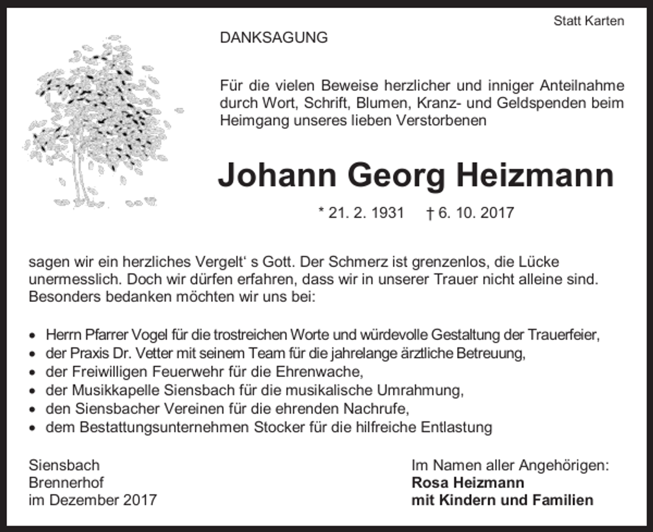 <p>Statt Karten</p><p>DANKSAGUNG<br />Für die vielen Beweise herzlicher und inniger Anteilnahme<br />durch Wort, Schrift, Blumen, Kranz- und Geldspenden beim<br />Heimgang unseres lieben Verstorbenen</p><p>Johann Georg Heizmann<br />* 21. 2. 1931</p><p>† 6. 10. 2017</p><p>sagen wir ein herzliches Vergelt‘ s Gott. Der Schmerz ist grenzenlos, die Lücke<br />unermesslich. Doch wir dürfen erfahren, dass wir in unserer Trauer nicht alleine sind.<br />Besonders bedanken möchten wir uns bei:<br /><br /><br /><br /><br /><br /></p><p>Herrn Pfarrer Vogel für die trostreichen Worte und würdevolle Gestaltung der Trauerfeier,<br />der Praxis Dr. Vetter mit seinem Team für die jahrelange ärztliche Betreuung,<br />der Freiwilligen Feuerwehr für die Ehrenwache,<br />der Musikkapelle Siensbach für die musikalische Umrahmung,<br />den Siensbacher Vereinen für die ehrenden Nachrufe,<br />dem Bestattungsunternehmen Stocker für die hilfreiche Entlastung</p><p>Siensbach<br />Brennerhof<br />im Dezember 2017</p><p>Im Namen aller Angehörigen:<br />Rosa Heizmann<br />mit Kindern und Familien</p>