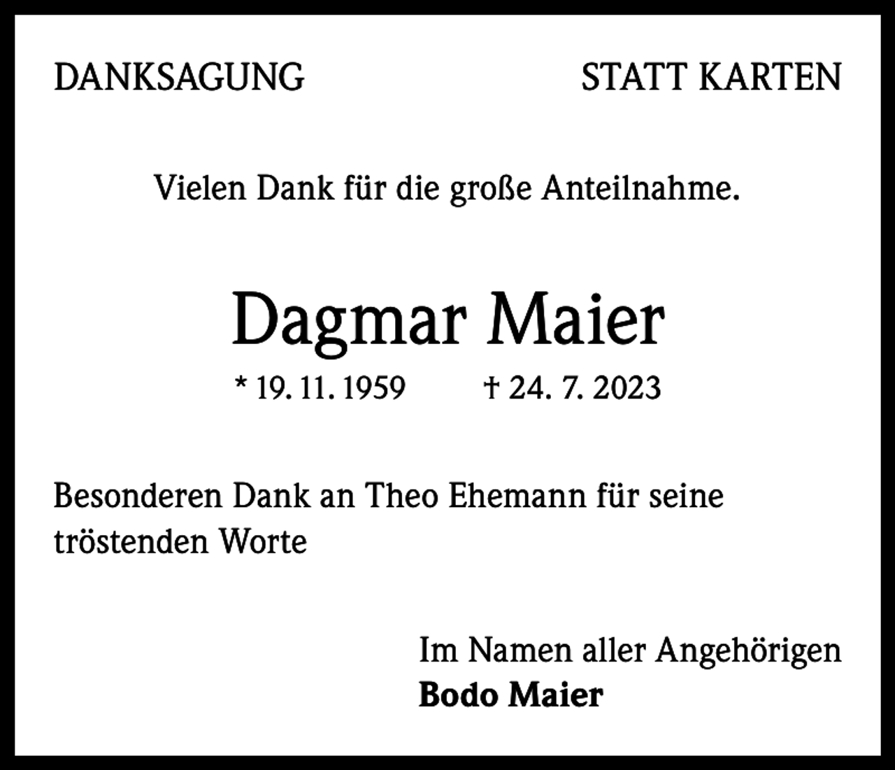 <p>DANKSAGUNG</p><p>STATT KARTEN</p><p>Vielen Dank für die große Anteilnahme.</p><p>Dagmar Maier<br />* 19. 11. 1959</p><p>† 24. 7. 2023</p><p>esonderen Dank an Theo Ehemann für seine<br />B<br />tröstenden Worte<br />Im Namen aller Angehörigen<br />Bodo Maier</p>