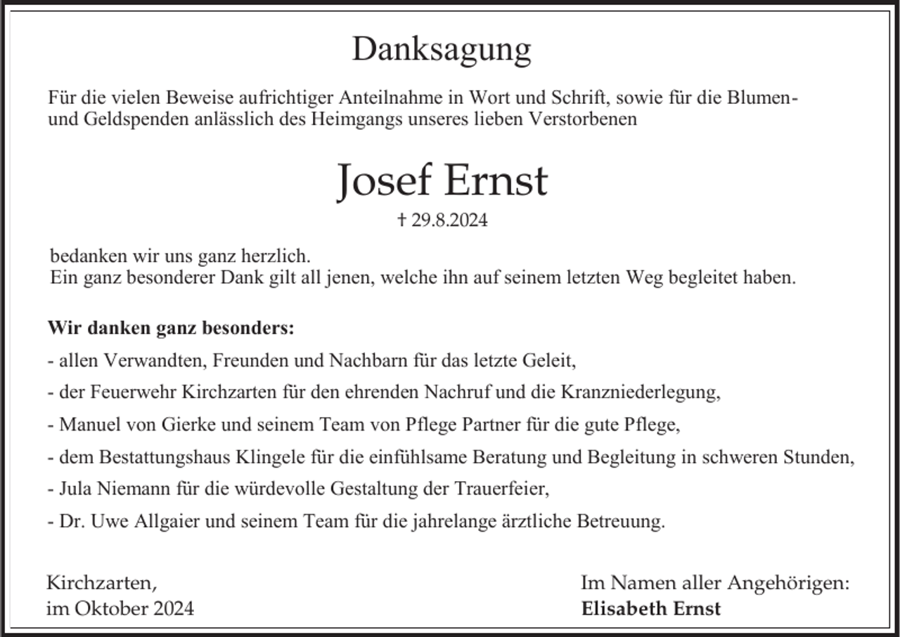 <p>Danksagung<br />Für die vielen Beweise aufrichtiger Anteilnahme in Wort und Schrift, sowie für die Blumenund Geldspenden anlässlich des Heimgangs unseres lieben Verstorbenen</p><p>Josef Ernst<br />† 29.8.2024</p><p>bedanken wir uns ganz herzlich.<br />Ein ganz besonderer Dank gilt all jenen, welche ihn auf seinem letzten Weg begleitet haben.</p><p>Wir danken ganz besonders:<br />- allen Verwandten, Freunden und Nachbarn für das letzte Geleit,<br />- der Feuerwehr Kirchzarten für den ehrenden Nachruf und die Kranzniederlegung,<br />- Manuel von Gierke und seinem Team von Pflege Partner für die gute Pflege,<br />- dem Bestattungshaus Klingele für die einfühlsame Beratung und Begleitung in schweren Stunden,<br />- Jula Niemann für die würdevolle Gestaltung der Trauerfeier,<br />- Dr. Uwe Allgaier und seinem Team für die jahrelange ärztliche Betreuung.<br />Kirchzarten,<br />im Oktober 2024</p><p>Im Namen aller Angehörigen:<br />Elisabeth Ernst</p>