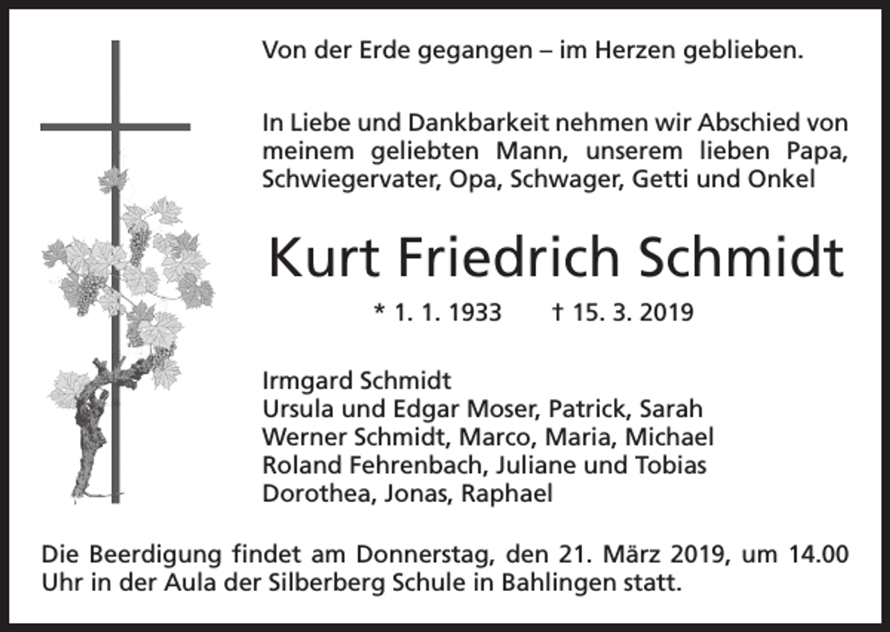 <p>Von der Erde gegangen – im Herzen geblieben.<br />In Liebe und Dankbarkeit nehmen wir Abschied von<br />meinem geliebten Mann, unserem lieben Papa,<br />Schwiegervater, Opa, Schwager, Getti und Onkel</p><p>Kurt Friedrich Schmidt<br />* 1. 1. 1933 † 15. 3. 2019<br />Irmgard Schmidt<br />Ursula und Edgar Moser, Patrick, Sarah<br />Werner Schmidt, Marco, Maria, Michael<br />Roland Fehrenbach, Juliane und Tobias<br />Dorothea, Jonas, Raphael<br />Die Beerdigung findet am Donnerstag, den 21. März 2019, um 14.00<br />Uhr in der Aula der Silberberg Schule in Bahlingen statt.</p>