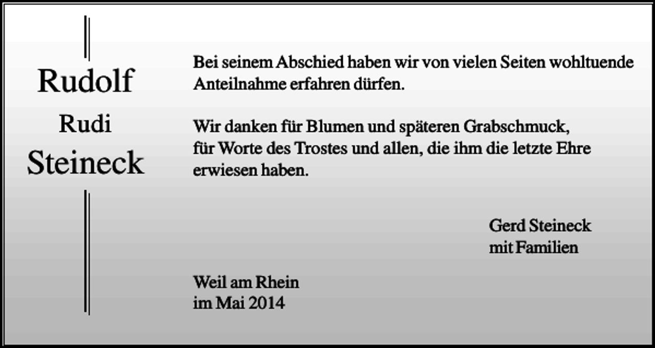 <p>Rudolf<br />Rudi</p><p>Steineck</p><p>Bei seinem Abschied haben wir von vielen Seiten wohltuende<br />Anteilnahme erfahren dürfen.<br />Wir danken für Blumen und späteren Grabschmuck,<br />für Worte des Trostes und allen, die ihm die letzte Ehre<br />erwiesen haben.<br />Gerd Steineck<br />mit Familien<br />Weil am Rhein<br />im Mai 2014</p>