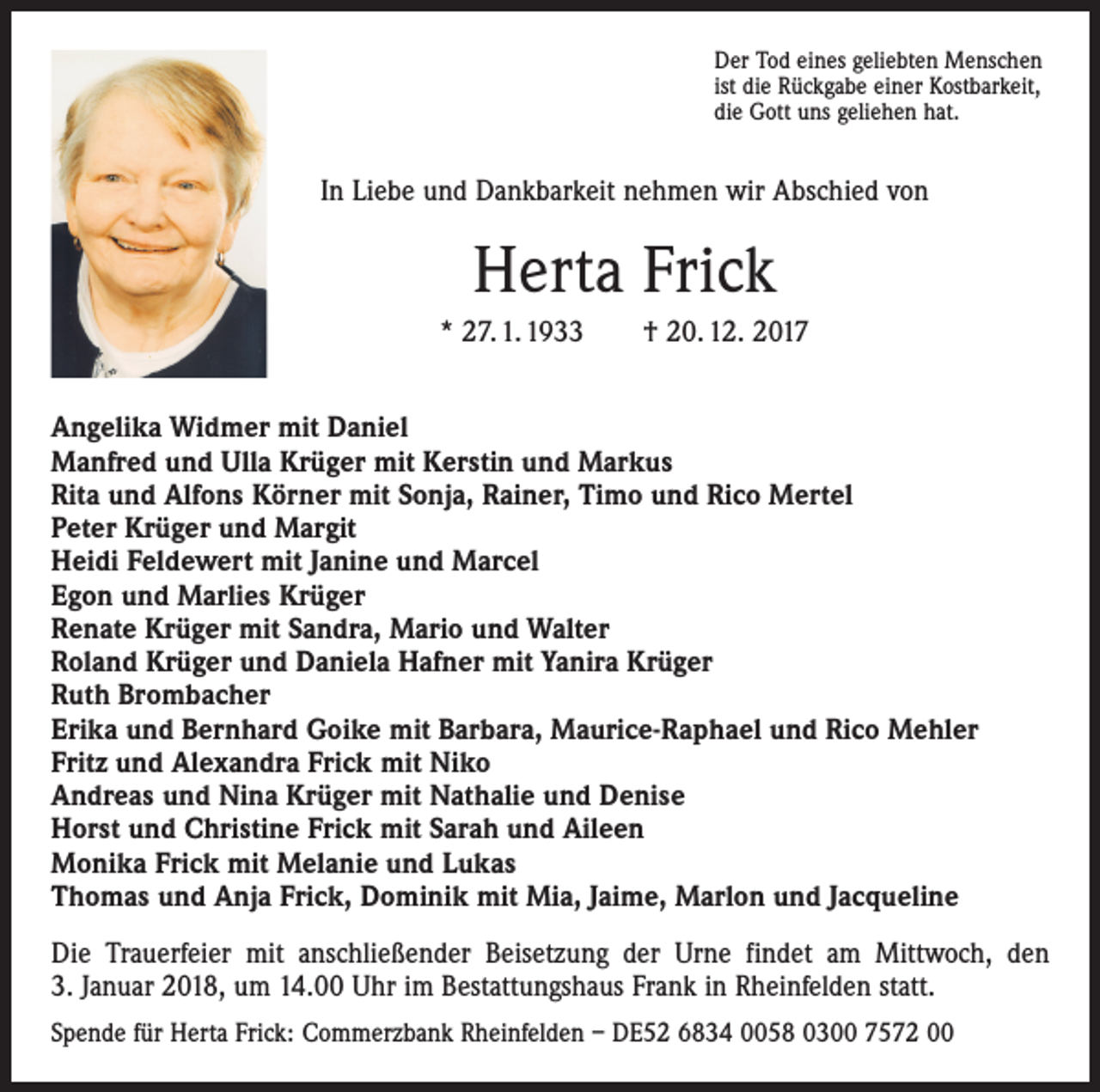 <p>Der Tod eines geliebten Menschen<br />ist die Rückgabe einer Kostbarkeit,<br />die Gott uns geliehen hat.</p><p>In Liebe und Dankbarkeit nehmen wir Abschied von</p><p>Herta Frick<br />* 27. 1. 1933 † 20. 12. 2017<br />Angelika Widmer mit Daniel<br />Manfred und Ulla Krüger mit Kerstin und Markus<br />Rita und Alfons Körner mit Sonja, Rainer, Timo und Rico Mertel<br />Peter Krüger und Margit<br />Heidi Feldewert mit Janine und Marcel<br />Egon und Marlies Krüger<br />Renate Krüger mit Sandra, Mario und Walter<br />Roland Krüger und Daniela Hafner mit Yanira Krüger<br />Ruth Brombacher<br />Erika und Bernhard Goike mit Barbara, Maurice-Raphael und Rico Mehler<br />Fritz und Alexandra Frick mit Niko<br />Andreas und Nina Krüger mit Nathalie und Denise<br />Horst und Christine Frick mit Sarah und Aileen<br />Monika Frick mit Melanie und Lukas<br />Thomas und Anja Frick, Dominik mit Mia, Jaime, Marlon und Jacqueline<br />Die Trauerfeier mit anschließender Beisetzung der Urne findet am Mittwoch, den<br />3. Januar 2018, um 14.00 Uhr im Bestattungshaus Frank in Rheinfelden statt.<br />Spende für Herta Frick: Commerzbank Rheinfelden – DE52 6834 0058 0300 7572 00</p>