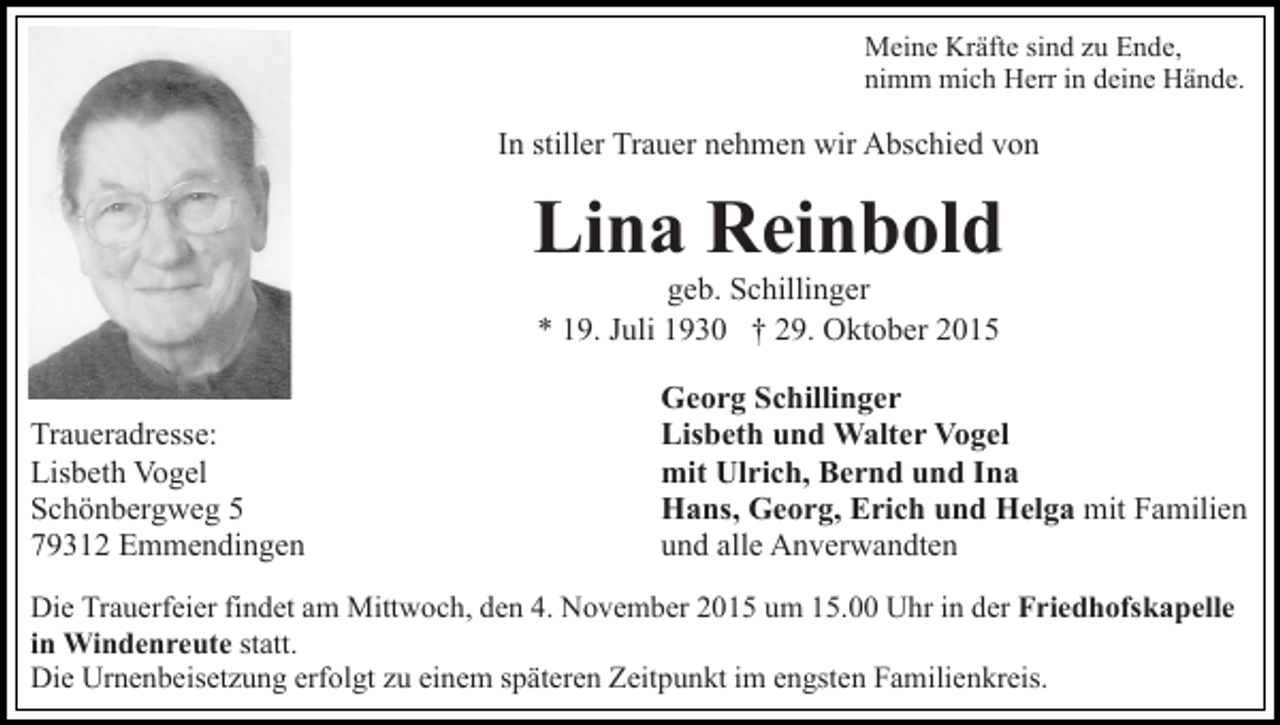 <p>Meine Kräfte sind zu Ende,<br />nimm mich Herr in deine Hände.</p><p>In stiller Trauer nehmen wir Abschied von</p><p>Lina Reinbold<br />geb. Schillinger<br />* 19. Juli 1930 † 29. Oktober 2015<br />Traueradresse:<br />Lisbeth Vogel<br />Schönbergweg 5<br />79312 Emmendingen</p><p>Georg Schillinger<br />Lisbeth und Walter Vogel<br />mit Ulrich, Bernd und Ina<br />Hans, Georg, Erich und Helga mit Familien<br />und alle Anverwandten</p><p>Die Trauerfeier findet am Mittwoch, den 4. November 2015 um 15.00 Uhr in der Friedhofskapelle<br />in Windenreute statt.<br />Die Urnenbeisetzung erfolgt zu einem späteren Zeitpunkt im engsten Familienkreis.</p>